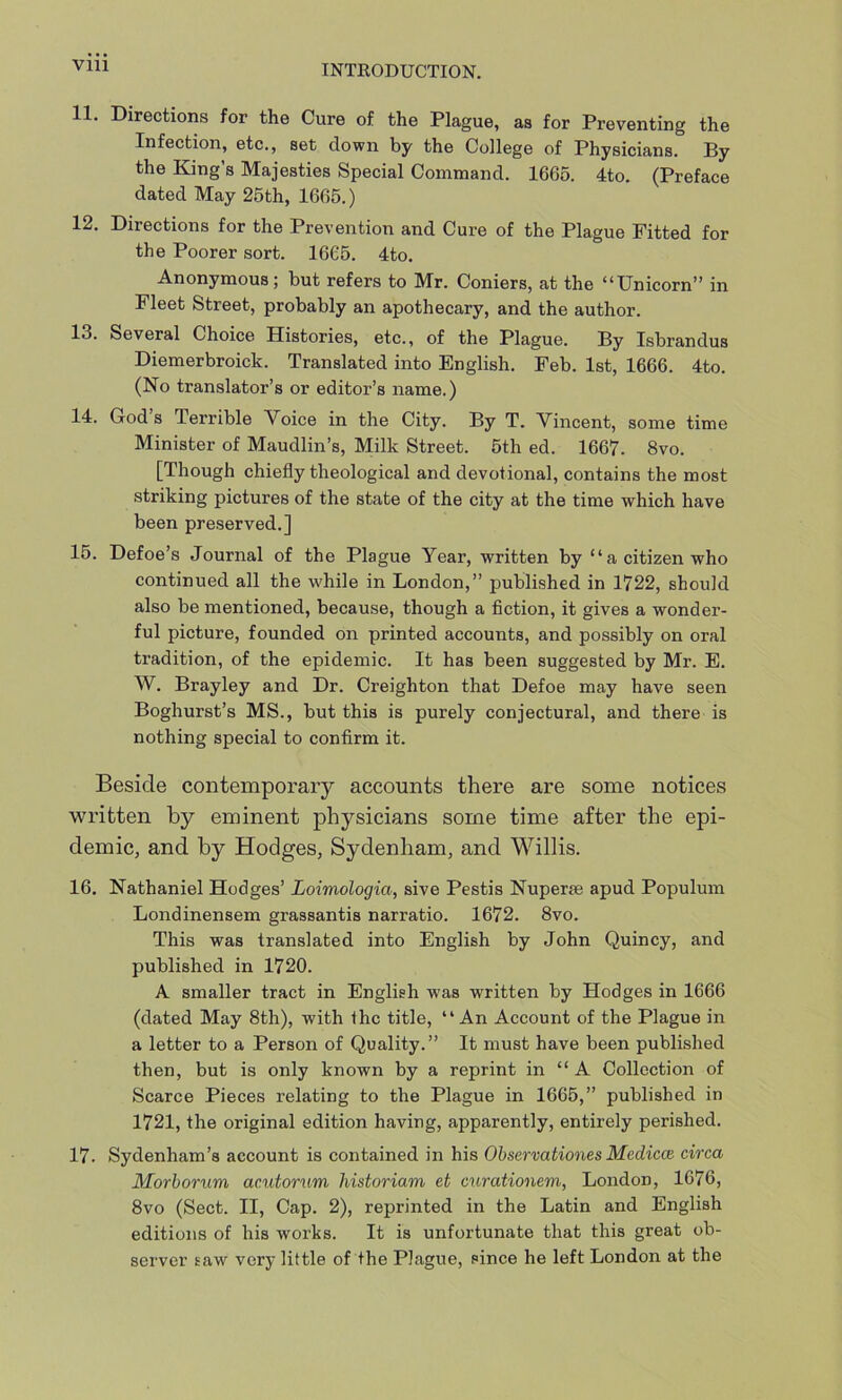 11. Directions for the Cure of the Plague, as for Preventing the Infection, etc., set down by the College of Physicians. By the King’s Majesties Special Command. 1665. 4to. (Preface dated May 25th, 1665.) 12. Directions for the Prevention and Cure of the Plague Fitted for the Poorer sort. 1665. 4to. Anonymous; but refers to Mr. Coniers, at the “Unicorn” in Fleet Street, probably an apothecary, and the author. 13. Several Choice Histories, etc., of the Plague. By Isbrandus Diemerbroick. Translated into English. Feb. 1st, 1666. 4to. (No translator’s or editor’s name.) 14. God’s Terrible Voice in the City. By T. Vincent, some time Minister of Maudlin’s, Milk Street. 5th ed. 1667. 8vo. [Though chiefly theological and devotional, contains the most striking pictures of the state of the city at the time which have been preserved.] 15. Defoe’s Journal of the Plague Year, written by “a citizen who continued all the while in London,” published in 1722, should also be mentioned, because, though a fiction, it gives a wonder- ful picture, founded on printed accounts, and possibly on oral tradition, of the epidemic. It has been suggested by Mr. E. W. Brayley and Dr. Creighton that Defoe may have seen Boghurst’s MS., but this is purely conjectural, and there is nothing special to confirm it. Beside contemporary accounts there are some notices written by eminent physicians some time after the epi- demic, and by Hodges, Sydenham, and Willis. 16. Nathaniel Hodges’ Loimologia, sive Pestis Nuperse apud Populum Londinensem grassantis narratio. 1672. 8vo. This was translated into English by John Quincy, and published in 1720. A smaller tract in English was written by Hodges in 1666 (dated May 8th), with the title, “An Account of the Plague in a letter to a Person of Quality.” It must have been published then, but is only known by a reprint in “ A Collection of Scarce Pieces relating to the Plague in 1665,” published in 1721, the original edition having, apparently, entirely perished. 17. Sydenham’s account is contained in his Observationes Medicce circa Morborum acutorum historiam et curationem, London, 1676, 8vo (Sect. II, Cap. 2), reprinted in the Latin and English editions of his works. It is unfortunate that this great ob- server saw very little of the Plague, since he left London at the