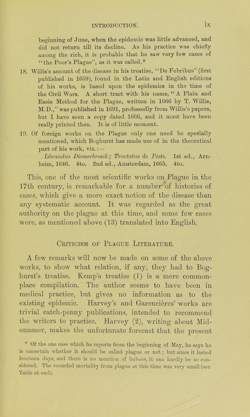 beginning of .Tune, when the epidemic was little advanced, and did not return till its decline. As his practice was chiefly among the rich, it is probable that he saw very few cases of “the Poor’s Plague”, as it was called.* 18. Willis’s account of the disease in his treatise, “De Febribus” (first published in 1659), found in the Latin and English editions of his works, is based upon the epidemics in the time of the Civil Wars. A short tract with his name, “ A Plain and Easie Method for the Plague, written in 1666 by T. Willis, M.D.,” was published in 1691, professedly from Willis’s papers, but I have seen a copy dated 1666, and it must have been really printed then. It is of little moment. 19. Of foreign works on the Plague only one need be specially mentioned, which Boghurst has made use of in the theoretical part of his work, viz.:—- Tsbrandus Die.merbroeclc; Tractntus de Peste. 1st ed., Arn- heim, 1646. 4to. 2nd ed., Amsterdam, 1665. 4to. This, one of the most scientific works on Plague in the 17th century, is remarkable for a number of histories of cases, which give a more exact notion of the disease than any systematic account. It was regarded as the great authority on the plague at this time, and some few cases were, as mentioned above (13) translated into English. Criticism of Plague Literature. A few remarks will now be made on some of the above works, to show what relation, if any, they had to Bog- hurst’s treatise. Kemp’s treatise (1) is a mere common- place compilation. The author seems to have been in medical practice, but gives no information as to the existing epidemic. Harvey’s and Garencieres’ works are trivial catch-penny publications, intended to recommend the writers to practice. Harvey (2), writing about Mid- summer’, makes the unfortunate forecast that the present * Of the one case which he reports from the beginning of May, he says he is uncertain whether it should he called plague or not; but since it lasted fourteen days, and there is no mention of buboes, it can hardly be so con- sidered. The recorded mortality from plague at this time was very small (see Table at end).