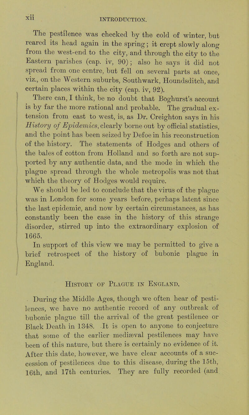 The pestilence was checked by the cold of winter, but reared its head again in the spring; it crept slowly along from the west-end to the city, and through the city to the Eastern parishes (cap. iv, 90); also he says it did not spread from one centre, but fell on several parts at once, viz., on the Western suburbs, Southwark, Houndsditch, and certain places within the city (cap. iv, 92). There can, I think, be no doubt that Boghurst’s account is by far the more rational and probable. The gradual ex- tension from east to west, is, as Dr. Creighton says in his History of Epidemics, clearly borne out by official statistics, and the point has been seized by Defoe in his reconstruction of the history. The statements of Hodges and others of the bales of cotton from Holland and so forth are not sup- ported by any authentic data, and the mode in which the plague spread through the whole metropolis was not that which the theory of Hodges would require. We should be led to conclude that the virus of the plague was in London for some years before, perhaps latent since the last epidemic, and now by certain circumstances, as has constantly been the case in the history of this strange disorder, stirred up into the extraordinary explosion of 1665. In support of this view we may be permitted to give a brief retrospect of the histoiy of bubonic plague in England. History of Plague in England. During the Middle Ages, though we often hear of pesti- lences, we have no authentic record of any outbreak of bubonic plague till the arrival of the great pestilence or Black Death in 1348. It is open to anyone to conjecture that some of the earlier mediaeval pestilences may have been of this nature, but there is certainly no evidence of it. After this date, however, we have clear accounts of a suc- cession of pestilences due to this disease, during the 15th, 16th, and 17th centuries. They are fully recorded (and