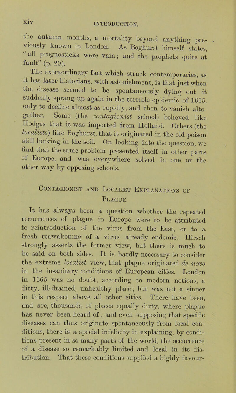 the autumn months, a mortality beyond anything pre- viously known in London. As Boghurst himself states, all prognosticks wei'e vain; and the prophets quite at fault” (p. 20). The extraordinary fact which struck contemporaries, as it has later historians, with astonishment, is that just when the disease seemed to be spontaneously dying out it suddenly sprang up again in the terrible epidemic of 1665, only to decline almost as rapidly, and then to vanish alto- gether. Some (the contagionist school) believed like Hodges that it was imported from Holland. Others (the localists) like Boghurst, that it originated in the old poison still lurking in the soil. On looking into the question, we find that the same problem presented itself in other parts of Europe, and was everywhere solved in one or the other way by opposing schools. Contagionist and Localist Explanations of Plague. It has always been a question whether the repeated recurrences of plague in Europe were to be attributed to reintroduction of the virus from the East, or to a fresh reawakening of a virus already endemic. Hirsch strongly asserts the former view, but there is much to be said on both sides. It is hardly necessary to consider the extreme localist view, that plague originated de novo in the insanitary conditions of European cities. London in 1665 was no doubt, according to modern notions, a dirty, ill-drained, unhealthy place; but was not a sinner in this respect above all other cities. There have been, and are, thousands of places equally dirty, where plague has never been heard of; and even supposing that specific diseases can thus originate spontaneously from local con- ditions, there is a special infelicity in explaining, by condi- tions present in so many parts of the world, the occurrence of a disease so remarkably limited and local in its dis- tribution. That these conditions supplied a highly favour-