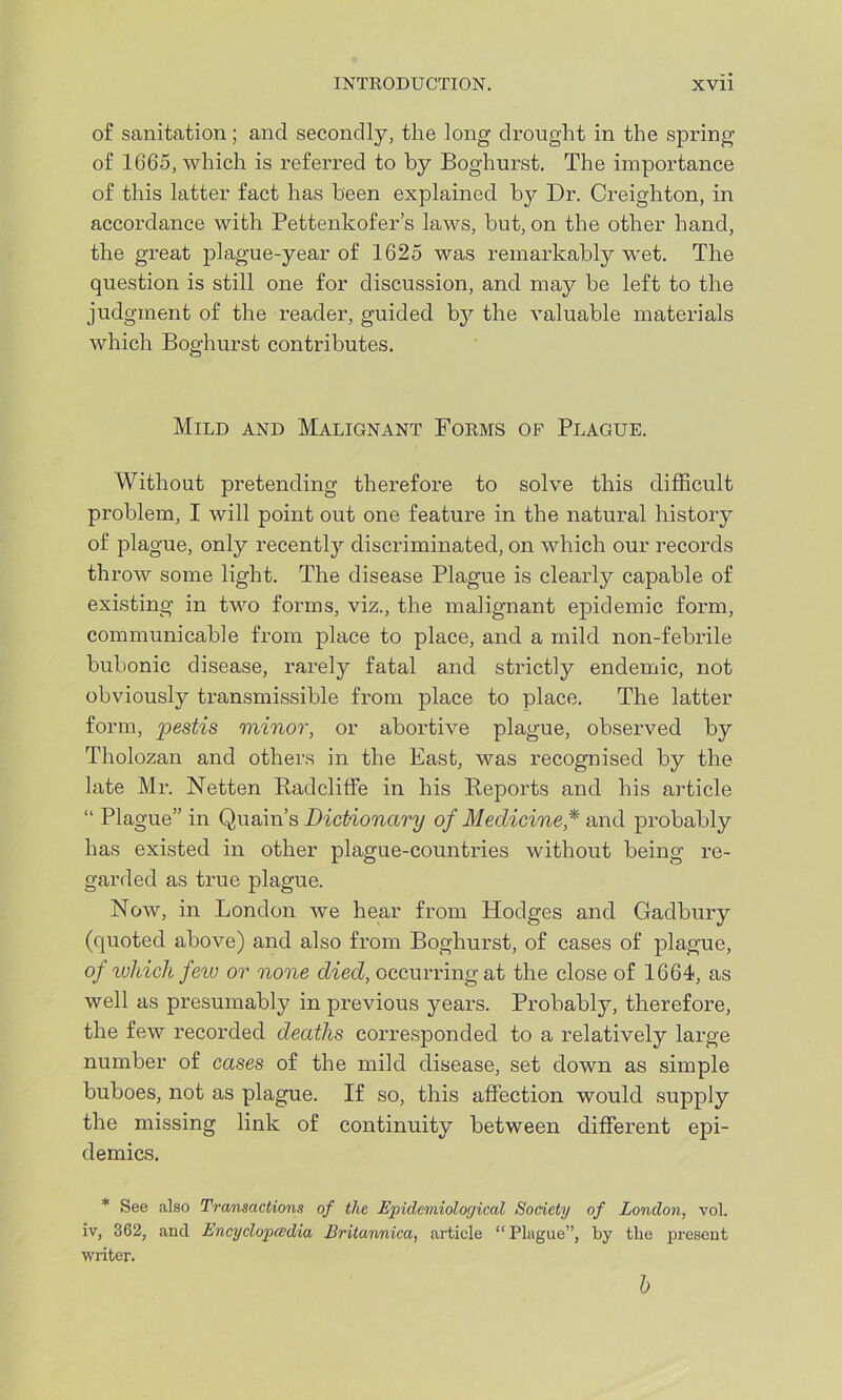 of sanitation; and secondly, the long drought in the spring of 1665, which is referred to by Boghurst. The importance of this latter fact has been explained by Dr. Creighton, in accordance with Pettenkofer’s laws, but, on the other hand, the great plague-year of 1625 was remarkably wet. The question is still one for discussion, and may be left to the judgment of the reader, guided by the valuable materials which Boghurst contributes. Mild and Malignant Forms of Plague. Without pretending therefore to solve this difficult problem, I will point out one feature in the natural history of plague, only recently discriminated, on which our records throw some light. The disease Plague is clearly capable of existing in two forms, viz., the malignant epidemic form, communicable from place to place, and a mild non-febrile bubonic disease, rarely fatal and strictly endemic, not obviously transmissible from place to place. The latter form, pestis minor, or abortive plague, observed by Tholozan and others in the East, was recognised by the late Mr. Netten Radcliffe in his Reports and his article “ Plague” in Quain’s Dictionary of Medicine,* and probably has existed in other plague-countries without being re- garded as true plague. Now, in London we hear from Hodges and Gadbury (quoted above) and also from Boghurst, of cases of plague, of ivhich few or none died, occurring at the close of 1664, as well as presumably in previous years. Probably, therefore, the few recorded deaths corresponded to a relatively large number of cases of the mild disease, set down as simple buboes, not as plague. If so, this affection would supply the missing link of continuity between different epi- demics. * See also Transactions of the Epidemiological Society of London, vol. iv, 3G2, and Encyclopedia Eritannica, article “ Plague”, by the present writer. h