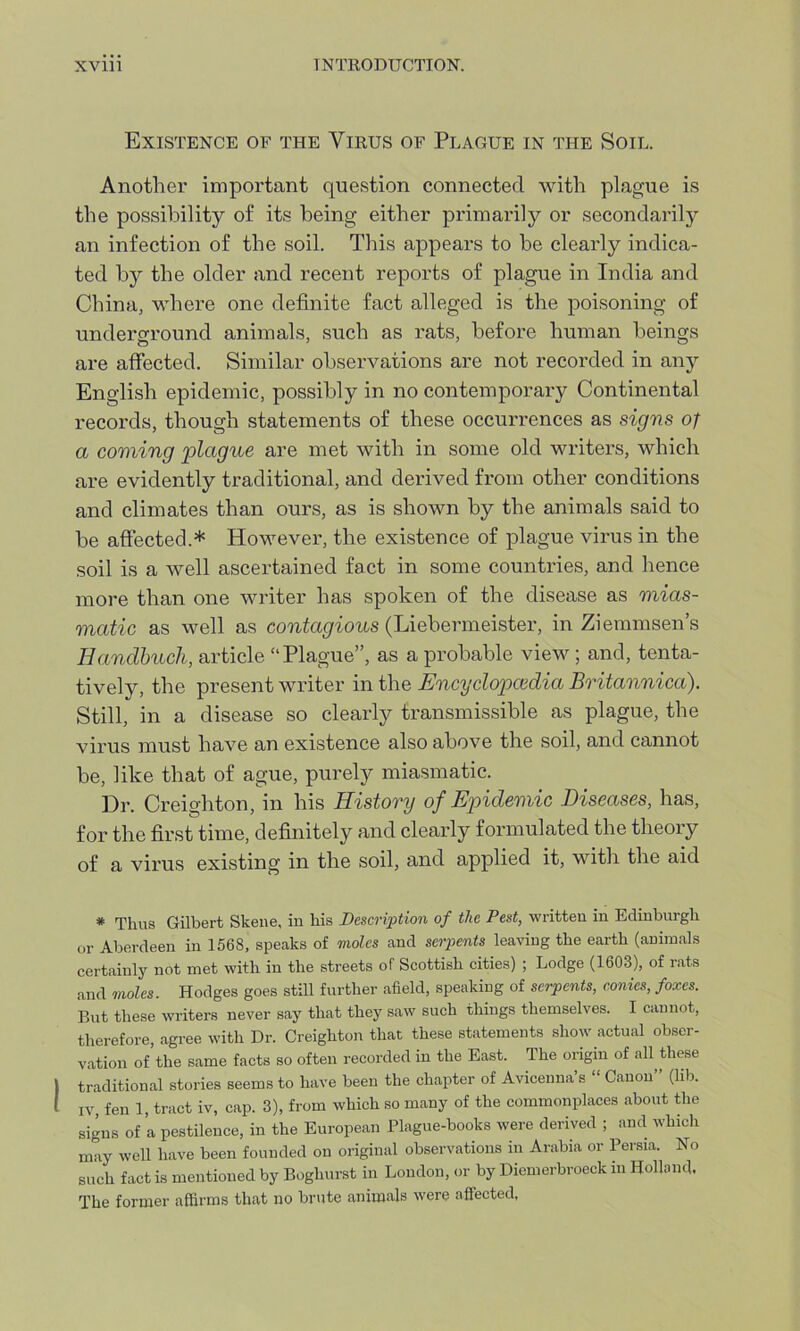 Existence of the Virus of Plague in the Soil. Another important question connected with plague is the possibility of its being either primarily or secondarily an infection of the soil. This appears to he clearly indica- ted by the older and recent reports of plague in India and China, where one definite fact alleged is the poisoning of underground animals, such as rats, before human beings are affected. Similar observations are not recorded in any English epidemic, possibly in no contemporary Continental records, though statements of these occurrences as signs of a coming 'plague are met with in some old writers, which are evidently traditional, and derived from other conditions and climates than ours, as is shown by the animals said to be affected.* However, the existence of plague virus in the soil is a well ascertained fact in some countries, and hence more than one writer has spoken of the disease as mias- matic as well as contagious (Liebermeister, in Ziemmsen’s Handbuch, article “Plague”, as a probable view ; and, tenta- tively, the present writer in the Encyclopaedia Britannica). Still, in a disease so clearly transmissible as plague, the virus must have an existence also above the soil, and cannot be, like that of ague, purely miasmatic. Dr. Creighton, in his History of Epidemic Diseases, has, for the first time, definitely and clearly formulated the theory of a virus existing in the soil, and applied it, with the aid * Thus Gilbert Skene, in his Description of the Pest, written in Edinburgh or Aberdeen in 1568, speaks of moles and serpents leaving the earth (animals certainly not met with in the streets of Scottish cities) ; Lodge (1603), of rats and moles. Hodges goes still further afield, speaking of serpents, conies, foxes. But these writers never say that they saw such things themselves. I cannot, therefore, agree with Dr. Creighton that these statements show actual obser- vation of’the same facts so often recorded in the East. The origin of all these traditional stories seems to have been the chapter of Avicenna’s “Canon” (lib. iv, fen 1, tract iv, cap. 3), from which so many of the commonplaces about the signs of a pestilence, in the European Plague-books were derived ; and which may well have been founded on original observations in Arabia or Persia. No such fact is mentioned by Boghurst in London, or by Diemerbroeck in Holland. The former affirms that no brute animals were affected.