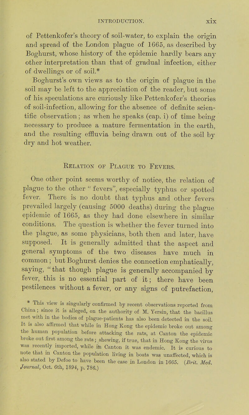 of Pettenlcofer’s theory of soil-water, to explain the origin and spread of the London plague of 1665, as described by Boghurst, whose history of the epidemic hardly bears any other interpretation than that of gradual infection, either of dwellings or of soil.* Boghurst’s own views as to the origin of plague in the soil may be left to the appreciation of the reader, but some of his speculations are curiously like Pettenkofer’s theories of soil-infection, allowing for the absence of definite scien- tific observation; as when he speaks (cap. i) of time being necessary to produce a mature fermentation in the earth, and the resulting effluvia being drawn out of the soil by dry and hot weather. Relation of Plague to Fevers. One other point seems worthy of notice, the relation of plague to the other t; fevers”, especially typhus or spotted fever. There is no doubt that typhus and other fevers prevailed largely (causing 5000 deaths) during the plague epidemic of 1665, as they had done elsewhere in similar conditions. The question is whether the fever turned into the plague, as some physicians, both then and later, have supposed. It is generally admitted that the aspect and general symptoms of the two diseases have much in common ; but Boghurst denies the connection emphatically, saying, “ that though plague is generally accompanied by fever, this is no essential part of it; there have been pestilences without a fever, or any signs of putrefaction, * This view is singularly confirmed by recent observations reported from China ; since it is alleged, on the authority of M. Yersin, that the bacillus met with in the bodies of plague-patients has also been detected in the soil. It is also affirmed that while in Hong Kong the epidemic broke out among the human population before attacking the rats, at Canton the epidemic broke out first among the rats ; shewing, if true, that in Hong Kong the virus was recently imported, while im Canton it was endemic. It is curious to note that in Canton the population living in boats was unaffected, which is also stated by Defoe to have been the case in London in 1665. {Brit. Med, Journal, Oct. 6th, 1894, p. 786.)