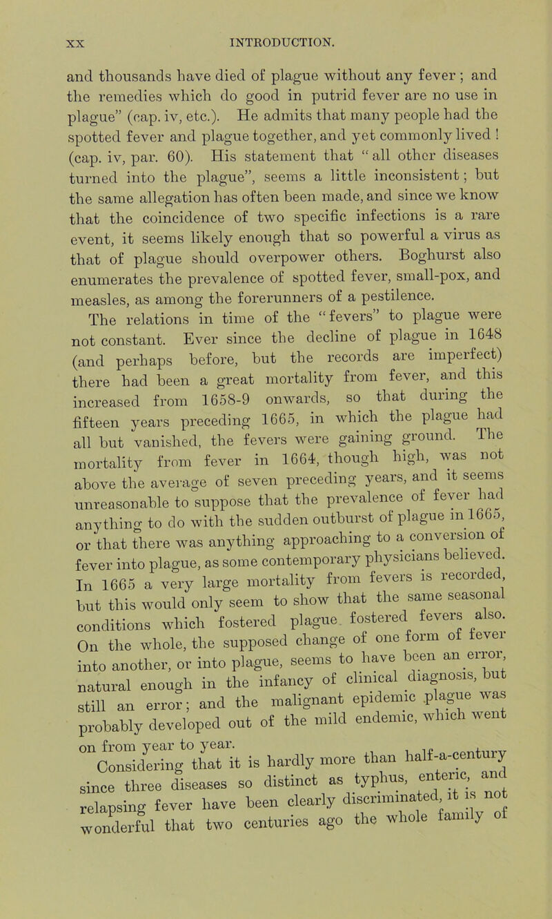 and thousands have died of plague without any fever ; and the remedies which do good in putrid fever are no use in plague” (cap. iv, etc.). He admits that many people had the spotted fever and plague together, and yet commonly lived ! (cap. iv, par. 60). His statement that “ all other diseases turned into the plague”, seems a little inconsistent; but the same allegation has often been made, and since we know that the coincidence of two specific infections is a rare event, it seems likely enough that so powerful a virus as that of plague should overpower others. Boghurst also enumerates the prevalence of spotted fever, small-pox, and measles, as among the forerunners of a pestilence. The relations in time of the “fevers’ to plague were not constant. Ever since the decline of plague in 1648 (and perhaps before, but the records are imperfect) there had been a great mortality from fever, and this increased from 1658-9 onwards, so that during the fifteen years preceding 1665, in which the plague had all but vanished, the fevers were gaining ground. The mortality from fever in 1664, though high, was not above the average of seven preceding years, and it seems unreasonable to suppose that the prevalence of fever had anything to do with the sudden outburst of plague in 166o or that there was anything approaching to a conversion of fever into plague, as some contemporary physicians believed. In 1665 a very large mortality from fevers is recorded but tliis would only seem to show that the same seasonal conditions which fostered plague fostered fevers also. On the whole, the supposed change of one form of fevei into another, or into plague, seems to have been an error natural enough in the infancy of clinical diagnosis, but still an error; and the malignant epidemic plague was probably developed out of the mild endemic, which went °ncS^atait is hardly more than half-a-century since three diseases so distinct as typhus, enteric, and relapsing fever have been clearly discriminated it is no wonderful that two centuries ago the whole family of