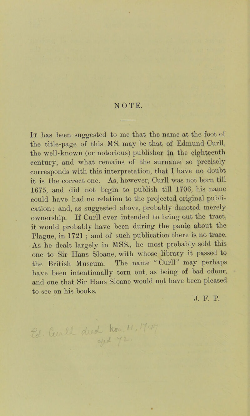 NOTE. It has been suggested to me that the name at the foot of the title-page of this MS. may be that of Edmund Curll, the well-known (or notorious) publisher in the eighteenth century, and what remains of the surname so precisely corresponds with this interpretation, that I have no doubt it is the correct one. As, however, Curll was not born till 1675, and did not begin to publish till 1706, his name could have had no relation to the projected original publi- cation ; and, as suggested above, probably denoted merely ownership. If Curll ever intended to bring out the tract, it would probably have been during the panic about the Plague, in 1721 ; and of such publication there is no trace. As he dealt largely in MSS., he most probably sold this one to Sir Hans Sloane, with whose library it passed to the British Museum. The name “ Curll may perhaps have been intentionally torn out, as being of bad odour, and one that Sir Hans Sloane would not have been pleased to see on his books. J. F. P.