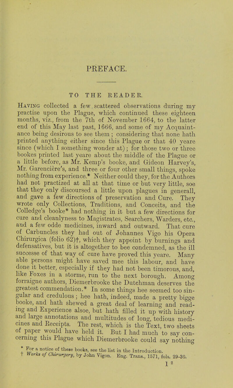 PREFACE. TO THE READER. Having collected a few scattered observations during my practise upon the Plague, which continued these eighteen months, viz., from the 7th of November 1664, to the latter end of this May last past, 1666, and some of my Acquaint- ance being desirous to see them; considering that none hath printed anything either since this Plague or that 40 yeare since (which I something wonder at); for those two or three bookes printed last yeare about the middle of the Plague or a little before, as Mr. Kemp’s booke, and Gideon Harvey’s, Mr. Garenciere's, and three or four other small things, spoke nothing from experience.* Neither could they, for the Authors had not practized at all at that time or but very little, soe that they only discoursed a little upon plagues in genei’all, and gave a few directions of preservation and Cure. They wrote only Collections, Traditions, and Conceits, and the Colledge’s booke* had nothing in it but a few directions for cure and cleanlyness to Magistrates, Searchers, Warders, etc., and a few odde medicines, inward and outward. That cure of Carbuncles they had out of Johannes Vigo his Opera Chirurgica (folio 62)f, which they appoint by burnings and defensatives, but it is altogether to bee condemned, as the ill successe of that way of cure have proved this yeare. Many able persons might have saved mee this labour, and have done it better, especially if they had not been timorous, and, like Foxes in a storme, run to the next borough. Among fonaigne authors, Diemerbrooke the Dutchman deserves the greatest commendation.* In some things hee seemed too sin- gular and credulous ; hee hath, indeed, made a pretty bigge booke, and hath shewed a great deal of learning and read- ing and Experience alsoe, but hath filled it up with history and large annotations and multitudes of long, tedious medi- cines and Receipts. The rest, which is the Text, two sheets of paper would have held it. But I had much to say con- cerning this Plague which Diemerbrooke could say nothing * * n0!v® ?f theae books, see the list in the Introduction. t Works of C/nrurgcry, by John Vigon. Eng. Trans., 1571, fols. 29-30.