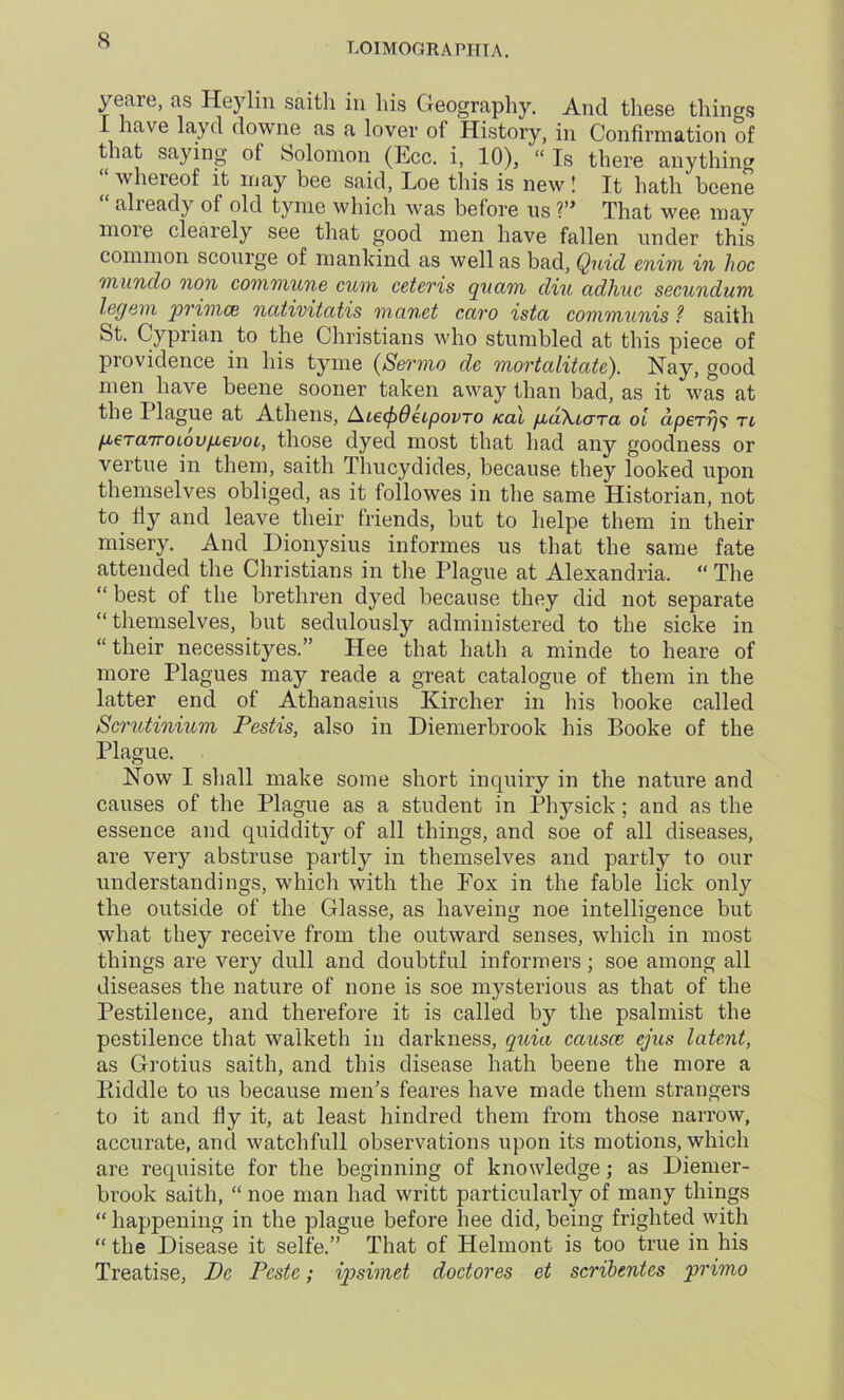LOIMOGRAPHIA. yeare, as Heylin saitli in his Geography. And these things I have lay cl downe as a lover of History, in Confirmation of that saying of Solomon (Ecc. i, 10), “ Is there anything “whereof it may bee said, Loe this is new ! It hath beene alieady of old tyme which was before us V* That wee may more clearely see that good men have fallen under this common scourge of mankind as well as bad, Quid enim in hoc inundo non commune cum ceteris quam diu adhuc secundum legem primes ncitivitcctis mo.net cciro istet communis ? saith St. Cyprian to the Christians who stumbled at this piece of providence in his tyme (Sermo de mortalitate). Nay, good men have beene sooner taken away than bad, as it was at the I lague at Athens, AiecfiOetpovro kcl\ PjoKlcttcl oi dperitl gercnroLovgevoi, those dyed most that had any goodness or vertue in them, saith Thucydides, because they looked upon themselves obliged, as it followes in the same Historian, not to fly and leave their friends, but to lielpe them in their misery. And Dionysius informes us that the same fate attended the Christians in the Plague at Alexandria. “ The “ best of the brethren dyed because they did not separate “ themselves, but sedulously administered to the sicke in “their necessityes.” Hee that hath a minde to heare of more Plagues may reade a great catalogue of them in the latter end of Athanasius Kircher in his booke called Scrutinium Pestis, also in Diemerbrook his Booke of the Plague. Now I shall make some short inquiry in the nature and causes of the Plague as a student in Physick; and as the essence and quiddity of all things, and soe of all diseases, are very abstruse partly in themselves and partly to our understandings, which with the Fox in the fable lick only the outside of the Glasse, as haveing noe intelligence but what they receive from the outward senses, which in most things are very dull and doubtful informers; soe among all diseases the nature of none is soe mysterious as that of the Pestilence, and therefore it is called by the psalmist the pestilence that walketh in darkness, quia causes ejus latent, as Grotius saith, and this disease hath beene the more a Biddle to us because men’s feares have made them strangers to it and fly it, at least hindred them from those narrow, accurate, and watchfull observations upon its motions, which are requisite for the beginning of knowledge; as Diemer- brook saith, “ noe man had writt particularly of many things “ happening in the plague before hee did, being frighted with “ the Disease it selfe.” That of Helmont is too true in his Treatise, De Pcste; ipsimet doctores et scribentes primo