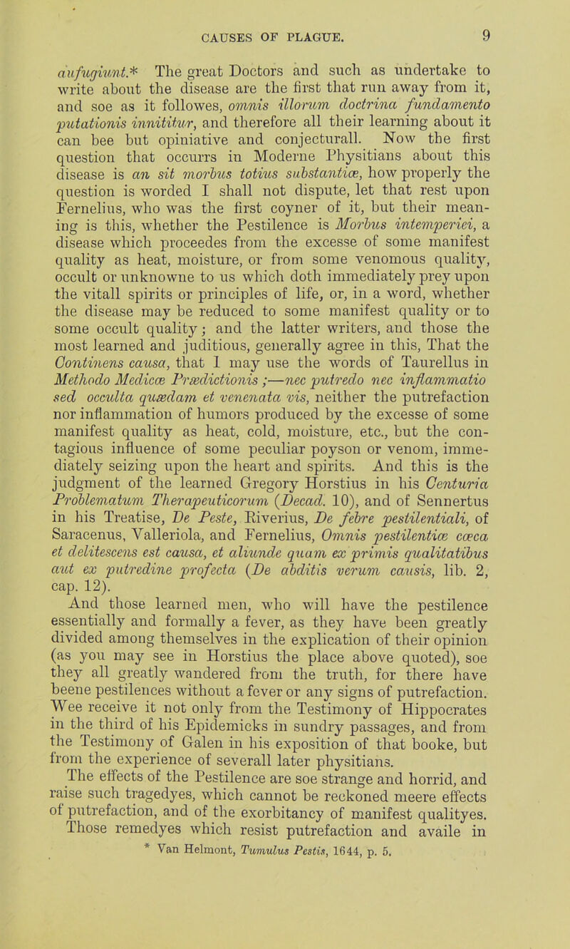 aufugiunt* The great Doctors and such as undertake to write about the disease are the first that run away from it, and soe as it followes, omnis illorum cloctrina fundamento putationis innititur, and therefore all their learning about it can bee but opiniative and conjecturall. Now the first question that occurrs in Moderne Physitians about this disease is an sit morbus totius substantia?, how properly the question is worded I shall not dispute, let that rest upon Fernelius, who was the first coyner of it, but their mean- ing is this, whether the Pestilence is Morbus intemperici, a disease which proceedes from the excesse of some manifest quality as heat, moisture, or from some venomous quality, occult or unknowne to us which doth immediately prey upon the vitall spirits or principles of life, or, in a word, whether the disease may be reduced to some manifest quality or to some occult quality; and the latter writers, and those the most learned and juditious, generally agree in this, That the Gontinens causa, that 1 may use the words of Taurellus in Methodo Medicos Priedictionis ;—nec putredo nec injlammatio sed occulta qusedam et venenata vis, neither the putrefaction nor inflammation of humors produced by the excesse of some manifest quality as heat, cold, moisture, etc., but the con- tagious influence of some peculiar poyson or venom, imme- diately seizing upon the heart and spirits. And this is the judgment of the learned Gregory Horstius in his Centuria Problematum Therapeuticorum (Decad. 10), and of Sennertus in his Treatise, Be Peste, Kiverius, Be febre pestilentiali, of Saracenus, Valleriola, and Fernelius, Omnis pestilential caeca et delitescens est causa, et aliunde quam ex primis qualitatibus aut ex putredine profecta (Be abditis verum causis, lib. 2, cap. 12). And those learned men, who will have the pestilence essentially and formally a fever, as they have been greatly divided among themselves in the explication of their opinion (as you may see in Horstius the place above quoted), soe they all greatly wandered from the truth, for there have beene pestilences without a fever or any signs of putrefaction. Wee receive it not only from the Testimony of Hippocrates in the third of his Epidemicks in sundry passages, and from the Testimony of Galen in his exposition of that booke, but from the experience of severall later physitians. The effects of the Pestilence are soe strange and horrid, and raise such tragedyes, which cannot be reckoned meere effects ot putrefaction, and of the exorbitancy of manifest qualityes. Ihose remedyes which resist putrefaction and availe in * Van Helmont, Tumulus Pestis, 1644, p. 5.