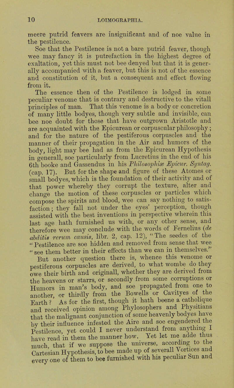 meere putrid feavers are insignificant and of noe value in the pestilence. Soe that the Pestilence is not a bare putrid feaver, though wee may fancy it is putrefaction in the highest degree of exaltation, yet this must not bee denyed but that it is gener- ally accompanied with a feaver, but this is not of the essence and constitution of it, but a consequent and effect flowing from it. The essence then of the Pestilence is lodged in some peculiar venome that is contrary and destructive to the vitall principles of man. That this venome is a body or concretion of many little bodyes, though very subtle and invisible, can bee noe doubt for those that have outgrown Aristotle and are acquainted with the Epicurean or corpuscular philosophy; and for the nature of the pestiferous corpuscles and the manner of their propagation in the Air and humors of the body, light may bee had as from the Epicurean Hypothesis in generall, soe particularly from Lucretius in the end of his 6th booke and Gassendus in his Philosophize Epicur. Syntag. (cap. 17). But for the shape and figure of these Atonies or small bodyes, which is the foundation of their activity and of that power whereby they corrupt the texture, alter and change the motion of these corpuscles or particles which compose the spirits and blood, wee can say nothing to satis- faction ; they fall not under the eyes’ perception, though assisted with the best inventions in perspective wherein this last age hath furnished us with, or any other sense, and therefore wee may conclude with the words of Eernelius (de abditis rerum causis, libr. 2, cap. 12), “The seedes of the “ Pestilence are soe hidden and removed from sense that wee “ see them better in their effects than we can in themselves.” But another question there is, whence this venome or pestiferous corpuscles are derived, to what wombe do they owe their birth and originall, whether they are derived from the heavens or starrs, or secondly from some corruptions or Humors in man’s body, and soe propagated from one to another, or thirdly from the Bowells or Cavityes of the Earth ? * As for the first, though it hath beene a catholique and received opinion among Phylosophers and Physitians that the malignant conjunction of some heavenly bodyes have by their influence infested the Aire and soe engendered the Pestilence, yet could I never understand from anything 1 have read in them the manner how. Yet let me adde thus much, that if we suppose the universe, according to the Cartesian Hypothesis, to bee made up of severall Vortices and every one of them to bee furnished with his peculiar Sun and