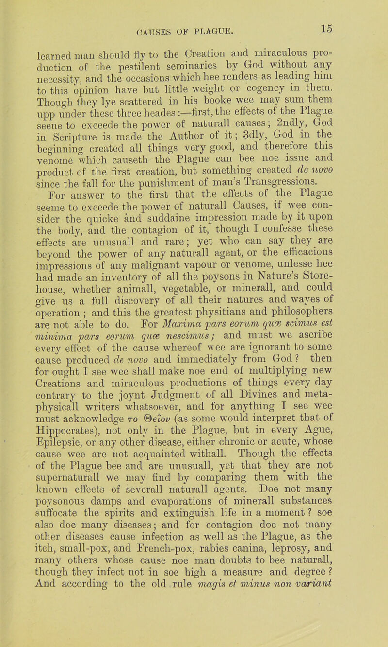 learned man should Hy to the Creation and miraculous pro- duction of the pestilent seminaries by God without any necessity, and the occasions which hee renders as leading him to this opinion have but little weight or cogency in them. Though they lye scattered in his booke wee may sum them upp under these three heades :—first, the effects of the 1 lague seeue to exceede the power of naturall causes; 2ndly, God in Scripture is made the Author of it; 3dly, God in the beginning created all things very good, and therefore this venome which causeth the Plague can bee noe issue and product of the first creation, but something created de novo since the fall for the punishment of man’s Transgressions. For answer to the first that the effects of the Plague seeme to exceede the power of naturall Causes, if wee con- sider the cjuicke and suddaine impression made by it upon the body, and the contagion of it, though I confesse these effects are unusuall and rare; yet who can say they are beyond the power of any naturall agent, or the efficacious impressions of any malignant vapour or venome, unlesse hee had made an inventory of all the poysons in Nature’s Store- house, whether animall, vegetable, or minerall, and could give us a full discovery of all their natures and wayes of operation ; and this the greatest physitians and philosophers are not able to do. For Maxima pars eorum quce scimus est minima pars eorum qace nescimus; and must we ascribe every effect of the cause whereof wee are ignorant to some cause produced de novo and immediately from God ? then for ought I see wee shall make noe end of multiplying new Creations and miraculous productions of things every day contrary to the joynt Judgment of all Divines and meta- physicall writers whatsoever, and for anything I see wee must acknowledge to ©etop (as some would interpret that of Hippocrates), not only in the Plague, but in every Ague, Epilepsie, or any other disease, either chronic or acute, whose cause wee are not acquainted withall. Though the effects of the Plague bee and are unusuall, yet that they are not supernaturall we may find by comparing them with the known effects of severall naturall agents. Doe not many poysonous damps and evaporations of minerall substances suffocate the spirits and extinguish life in a moment ? soe also doe many diseases; and for contagion doe not many other diseases cause infection as well as the Plague, as the itch, small-pox, and French-pox, rabies canina, leprosy, and many others whose cause noe man doubts to bee naturall, though they infect not in soe high a measure and degree ? And according to the old rule magis ct minus non variant