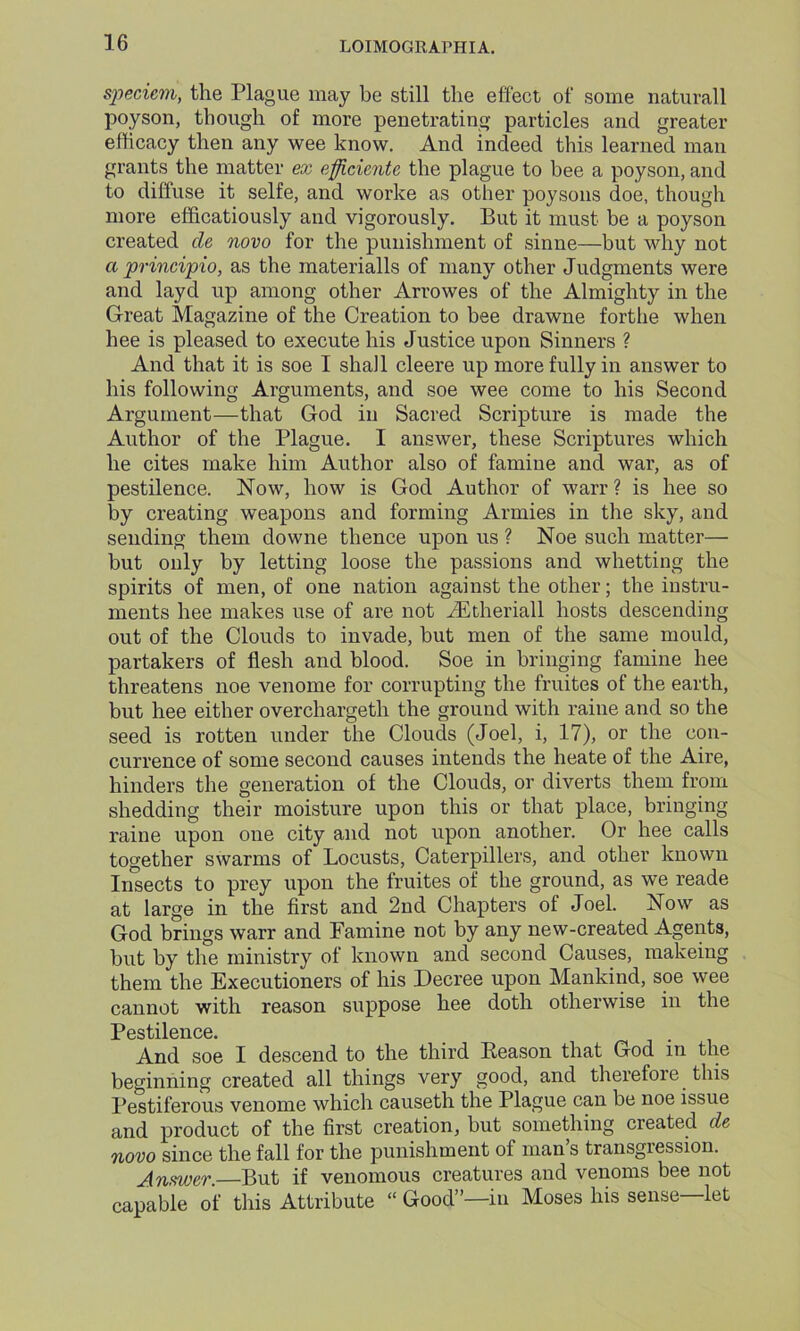 speciem, the Plague may be still the effect of some naturall poyson, though of more penetrating particles and greater efficacy then any wee know. And indeed this learned man grants the matter ex eflicicntc the plague to bee a poyson, and to diffuse it selfe, and worke as other poysons doe, though more efficatiously and vigorously. But it must be a poyson created cle novo for the punishment of sinne—but why not a principio, as the materialls of many other Judgments were and layd up among other Arrowes of the Almighty in the Great Magazine of the Creation to bee drawne fortlie when hee is pleased to execute his Justice upon Sinners ? And that it is soe I shall cleere up more fully in answer to his following Arguments, and soe wee come to his Second Argument—that God in Sacred Scripture is made the Author of the Plague. I answer, these Scriptures which he cites make him Author also of famine and war, as of pestilence. Now, how is God Author of warr ? is hee so by creating weapons and forming Armies in the sky, and sending them downe thence upon us ? Noe such matter— but only by letting loose the passions and whetting the spirits of men, of one nation against the other; the instru- ments hee makes use of are not iEtheriall hosts descending out of the Clouds to invade, but men of the same mould, partakers of flesh and blood. Soe in bringing famine hee threatens noe venome for corrupting the fruites of the earth, but hee either overchargeth the ground with raine and so the seed is rotten under the Clouds (Joel, i, 17), or the con- currence of some second causes intends the heate of the Aire, hinders the generation of the Clouds, or diverts them from shedding their moisture upon this or that place, bringing raine upon one city and not upon another. Or hee calls together swarms of Locusts, Caterpillers, and other known Insects to prey upon the fruites of the ground, as we reade at large in the first and 2nd Chapters of Joel. Now as God brings warr and Famine not by any new-created Agents, but by the ministry of known and second Causes, makeing them the Executioners of his Decree upon Mankind, soe wee cannot with reason suppose hee doth otherwise in the Pestilence. And soe I descend to the third Reason that God in the beginning created all things very good, and therefore this Pestiferous venome which causeth the Plague can be noe issue and product of the first creation, but something created de novo since the fall for the punishment of man’s transgression. Answer. But if venomous creatures and venoms bee not capable of this Attribute “ Good”—in Moses his sense let