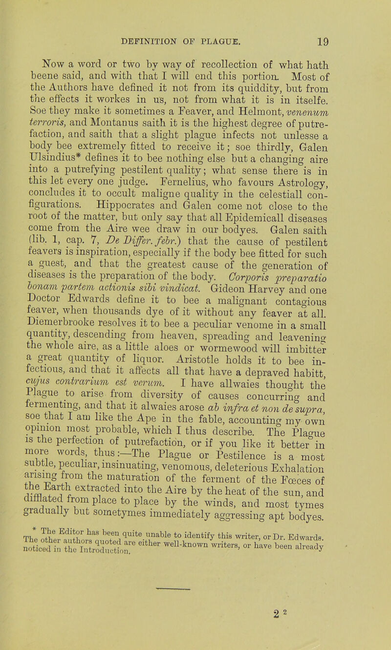 Now a word or two by way of recollection of what hath beene said, and with that I will end this portion. Most of the Authors have defined it not from its quiddity, but from the effects it workes in us, not from what it is in itselfe. Soe they make it sometimes a Feaver, and Helmont, venerium terroris, and Montanus saith it is the highest degree of putre- faction, and saith that a slight plague infects not unlesse a body bee extremely fitted to receive it; soe thirdly, Galen Ulsindius* defines it to bee nothing else but a changing aire into a putrefying pestilent quality; what sense there is in this let every one judge. Fernelius, who favours Astrology, concludes it to occult maligne quality in the celestiall con- figurations. Hippocrates and Galen come not close to the root of the matter, but only say that all Epidemicall diseases come from the Aire wee draw in our bodyes. Galen saith (lib. 1, cap. 7, De Differ, febr.) that the cause of pestilent feavers is inspiration, especially if the body bee fitted for such a guest, and that the greatest cause of the generation of diseases is the preparation of the body. Corporis pvcpciratio bonam partem actionis sibi vindicat. Gideon Harvey and one Doctor Edwards define it to bee a malignant contagious feaver, when thousands dye of it without any feaver at all. Diemerbrooke resolves it to bee a peculiar venome in a small quantity, descending from heaven, spreading and leavening the whole aire, as a little aloes or wormewood will imbitter a great quantity of liquor. Aristotle holds it to bee in- fectious, and that it affects all that have a depraved habitt, cujus contrarium cst verum. I have allwaies thought the Plague to arise from diversity of causes concurring and fermenting, and that it alwaies arose ab infra et non de supra, soe that I am like the Ape in the fable, accounting my own opinion most probable, which I thus describe. The Plague is the perfection of putrefaction, or if vou like it better3in ;radually but sometymes immediately aggressing apt bodyes. The Editor has been Quite nnnblo +.<-» i/ia-n^-p-rr — t\ i