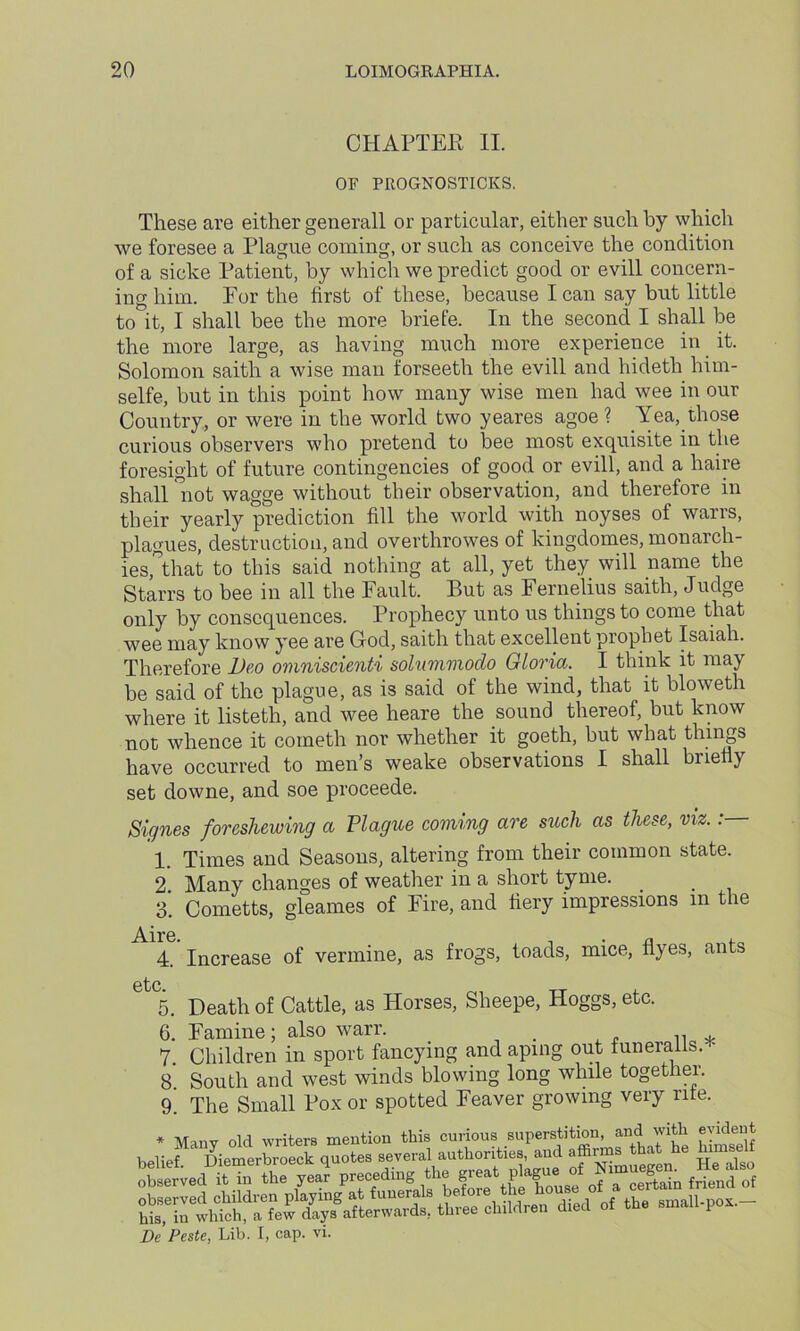 CHAPTEE II. OF PROGNOSTICKS. These are either generall or particular, either such by which we foresee a Plague coining, or such as conceive the condition of a sicke Patient, by which we predict good or evill concern- ing him. For the first of these, because I can say but little to it, I shall bee the more briefe. In the second I shall be the more large, as having much more experience in it. Solomon saith a wise man forseeth the evill and hideth him- selfe, but in this point how many wise men had wee in our Country, or were in the world two yeares agoe ? Yea, those curious observers who pretend to bee most exquisite in the foresight of future contingencies of good or evill, and a haire shall °not wagge without their observation, and therefore in their yearly prediction fill the world with noyses of warrs, plagues, destruction, and overthrowes of kingdomes, monarch- ies,*that to this said nothing at all, yet they will name the Starrs to bee in all the Fault. But as Fernelius saith, Judge only by consequences. Prophecy unto us things to come that wee may know yee are G-od, saith that excellent prophet Isaiah. Therefore Deo omniscienti solummodo Gloria. I think it may be said of the plague, as is said of the wind, that it bloweth where it listeth, and wee heare the sound thereof, but know not whence it cometh nor whether it goeth, but what things have occurred to men’s weake observations I shall briefly set downe, and soe proceede. Signes foreshowing a Plague coming are such as these, viz.: 1. Times and Seasons, altering from their common state. 2. Many changes of weather in a short tyme. 3. Cornetts, gleames of Fire, and fiery impressions m the Aire 4. Increase of vermine, as frogs, toads, mice, Ayes, ants etc 5. Death of Cattle, as Horses, Sheepe, Hoggs, etc. 6. Famine; also warr. . „ * 7. Children in sport fancying and aping out funeralls. - 8 South and west winds blowing long while together. 9. The Small Pox or spotted Feaver growing very rite. * Many old writers mention this curious superstition and with evident fhpmprbroeck auotes several authorities, and affirms that he mmseii iissssss-