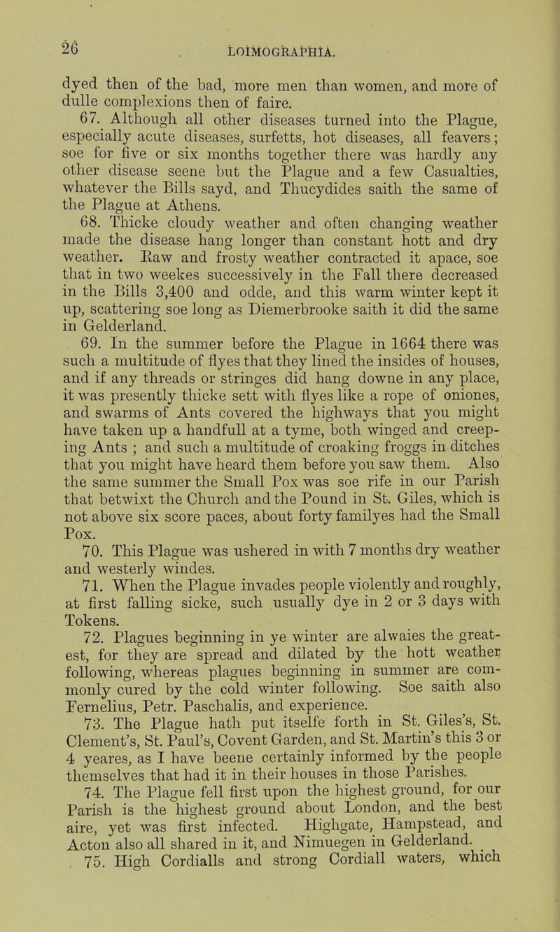 dyed then of the bad, more men than women, and more of dnlle complexions then of faire. 67. Although all other diseases turned into the Plague, especially acute diseases, surfetts, hot diseases, all feavers; soe for five or six months together there was hardly any other disease seene but the Plague and a few Casualties, whatever the Bills sayd, and Thucydides saith the same of the Plague at Athens. 68. Thicke cloudy weather and often changing weather made the disease hang longer than constant hott and dry weather. Paw and frosty weather contracted it apace, soe that in two weekes successively in the Fall there decreased in the Bills 3,400 and odde, and this warm winter kept it up, scattering soe long as Diemerbrooke saith it did the same in Gelderland. 69. In the summer before the Plague in 1664 there was such a multitude of flyes that they lined the insides of houses, and if any threads or stringes did hang downe in any place, it was presently thicke sett with flyes like a rope of oniones, and swarms of Ants covered the highways that you might have taken up a handfull at a tyme, both winged and creep- ing Ants ; and such a multitude of croaking froggs in ditches that you might have heard them before you saw them. Also the same summer the Small Pox was soe rife in our Parish that betwixt the Church and the Pound in St. Giles, which is not above six score paces, about forty familyes had the Small Pox. 70. This Plague was ushered in with 7 months dry weather and westerly windes. 71. When the Plague invades people violently and roughly, at first falling sicke, such usually dye in 2 or 3 days with Tokens. 72. Plagues beginning in ye winter are alwaies the great- est, for they are spread and dilated by the hott weather following, whereas plagues beginning in summer are com- monly cured by the cold winter following. Soe saith also Fernelius, Petr. Paschalis, and experience. 73. The Plague hath put itselfe forth in St. Giles’s, St. Clement’s, St. Paul’s, Covent Garden, and St. Martin’s this 3 or 4 yeares, as I have beene certainly informed by the people themselves that had it in their houses in those Parishes. 74. The Plague fell first upon the highest ground, for our Parish is the highest ground about London, and the best aire, yet was first infected. Highgate, Hampstead, and Acton also all shared in it, and Nimuegen in Gelderland. _ 75. High Cordialls and strong Cordiall waters, which
