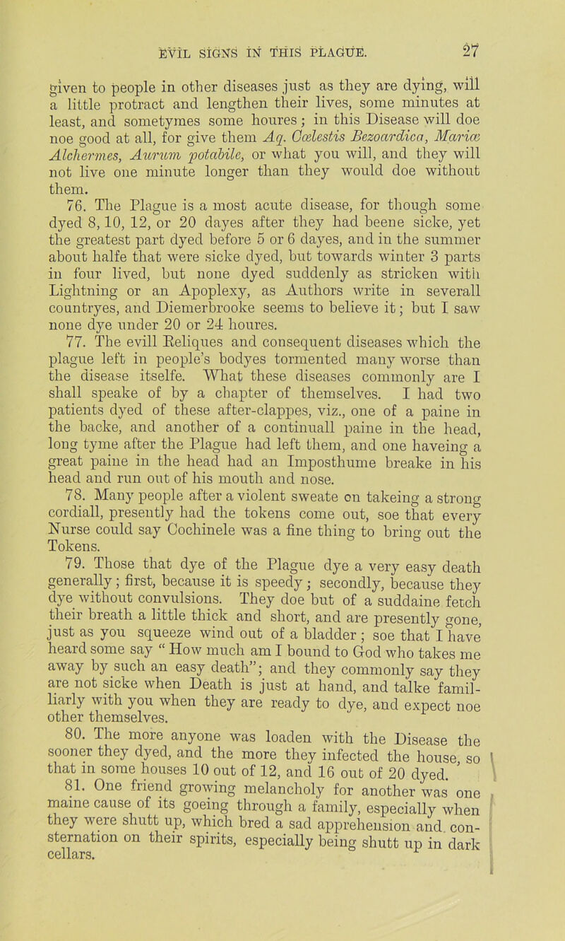 given to people in other diseases just as they are dying, will a little protract and lengthen their lives, some minutes at least, and sometymes some houres ; in this Disease will doe noe good at all, for give them Aq. Ccelestis Bezoardicct, Marion Alchermes, Aurum potabilc, or what you will, and they will not live one minute longer than they would doe without them. 76. The Plague is a most acute disease, for though some dyed 8,10, 12, or 20 dayes after they had beene sicke, yet the greatest part dyed before 5 or 6 dayes, and in the summer about halfe that were sicke dyed, hut towards winter 3 parts in four lived, but none dyed suddenly as stricken with Lightning or an Apoplexy, as Authors write in severall countryes, and Diemerbrooke seems to believe it; but I saw none dye under 20 or 24 houres. 77. The evill Reliques and consequent diseases which the plague left in people’s bodyes tormented many worse than the disease itselfe. What these diseases commonly are I shall speake of by a chapter of themselves. I had two patients dyed of these after-clappes, viz., one of a paine in the backe, and another of a continuall paine in the head, long tyme after the Plague had left them, and one haveing a great paine in the head had an Imposthume breake in his head and run out of his mouth and nose. 78. Many people after a violent sweate on takeing a strong cordiall, presently had the tokens come out, soe that every Nurse could say Cochinele was a fine thing to briim out the Tokens. 79. Those that dye of the Plague dye a very easy death generally; first, because it is speedy; secondly, because they dye without convulsions. They doe but of a suddaine fetch their breath a little thick and short, and are presently gone, just as you squeeze wind out of a bladder ; soe that I have heard some say “ How much am I bound to God who takes me away by such an easy death”; and they commonly say they are not sicke when Death is just at hand, and talke fam.il- liarly with you when they are ready to dye, and expect noe other themselves. 80. The more anyone was loaden with the Disease the sooner they dyed, and the more thev infected the house so ' that in some houses 10 out of 12, and 16 out of 20 dyed. ’ 81. One friend growing melancholy for another was one , maine cause of its goeing through a family, especially when they weie shutt up, which bred a sad apprehension and con- sternation on their spirits, especially being shutt up in dark cellars. I