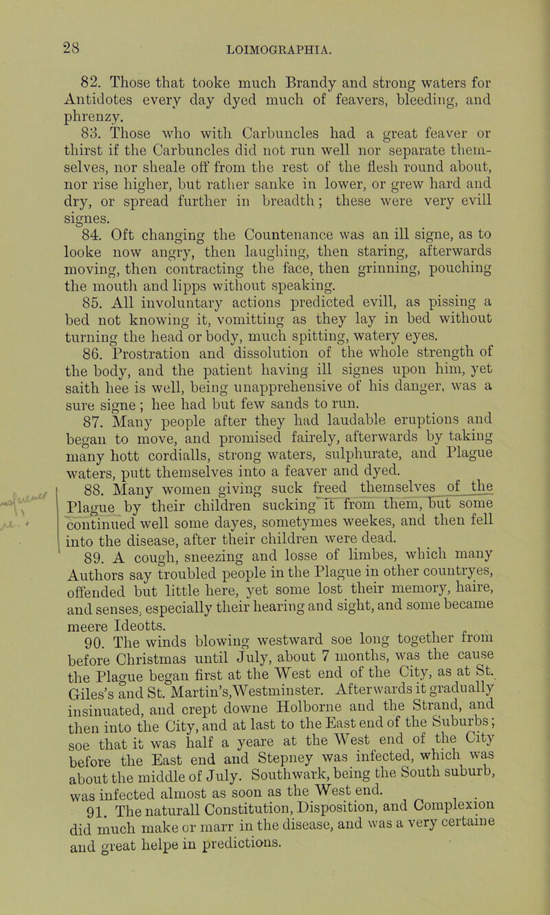 82. Those that tooke much Brandy and strong waters for Antidotes every day dyed much of feavers, bleeding, and phrenzy. 83. Those who with Carbuncles had a great feaver or thirst if the Carbuncles did not run well nor separate them- selves, nor sheale off from the rest of the flesh round about, nor rise higher, but rather sanke in lower, or grew hard and dry, or spread further in breadth; these were very evill signes. 84. Oft changing the Countenance was an ill signe, as to looke now angry, then laughing, then staring, afterwards moving, then contracting the face, then grinning, pouching the mouth and lipps without speaking. 85. All involuntary actions predicted evill, as pissing a bed not knowing it, vomitting as they lay in bed without turning the head or body, much spitting, watery eyes. 86. Prostration and dissolution of the whole strength of the body, and the patient having ill signes upon him, yet saitli hee is well, being unapprehensive of his danger, was a sure signe ; hee had but few sands to run. 87. Many people after they had laudable eruptions and began to move, and promised fairely, afterwards by taking many hott cordialls, strong waters, sulphurate, aucl Plague waters, putt themselves into a feaver and dyed. 88. Many women giving suck freed themselves of the Plague by their children suckingTt from them, but some continued well some clayes, sometymes weekes, and then fell into the disease, after their children were dead. 89. A cough, sneezing and losse of limbes, which many Authors say troubled people in the Plague in other couutryes, offended but little here, yet some lost their memory, haire, and senses, especially their hearing and sight, and some became meere Ideotts. 90. The winds blowing westward soe long together from before Christmas until July, about 7 months, was the cause the Plague began first at the West end of the City, as at St. Giles’s and St. Martin’s,Westminster. Afterwards it gradually- insinuated, and crept downe Holborne and the Strand, and then into the City, and at last to the East end of the Suburbs, soe that it was half a yeare at the West end of the City before the East end and Stepney was infected, which was about the middle of July. Southwark, being the South suburb, was infected almost as soon as the West end. 91. The naturall Constitution, Disposition, and Complexion did much make or marr in the disease, and was a very certaine and great helpe in predictions.