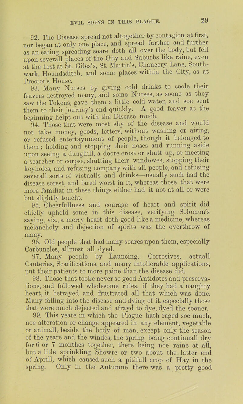 92. The Disease spread not altogether by contagion at first, nor began at only one place, and spread further and further as an eating spreading soare doth all over the body, but fell upon severall places of the City and Suburbs like raine, even at the first at St. Giles’s, St. Martin s, Chancery Lane, South- wark, Houndsditch, and some places within the City, as at Proctor’s House. 93. Many Nurses by giving cold drinks to code their feavers destroyed many, and some Nurses, as soone as they saw the Tokens, gave them a little cold water, and soe sent them to their journey’s end quickly. A good feaver at the beginning helpt out with the Disease much. 94. Those that were most shy of the disease and would not take money, goods, letters, without washing or airing, or refused entertaynment of people, though it belonged to them ; holding and stopping their noses and running aside upon seeing a dunghill, a doore crost or shutt up, or meeting a searcher or corpse, shutting their windowes, stopping their keyholes, and refusing company with all people, and refusing severall sorts of victualls and drinks—usually such had the disease sorest, and fared worst in it, whereas those that were more familiar in these things either had it not at all or were but slightly toucht. 95. Cheerfullness and courage of heart and spirit did chiefly uphold some in this disease, verifying Solomon’s saying, viz., a merry heart doth good like a medicine, whereas melancholy and dejection of spirits was the overthrow of many. 96. Old people that had many soares upon them, especially Carbuncles, allmost all dyed. 97. Many people by Launcing, Corrosives, actuall Cauteries, Scarifications, and many intollerable applications, put their patients to more paine than the disease did. 98. Those that tooke never so good Antidotes and preserva- tions, and followed wholesome rules, if they had a naughty heart, it betrayed and frustrated all that which was done. Many falling into the disease and dying of it, especially those that were much dejected and afrayd to dye, dyed the sooner. 99. This yeare in which the Plague hath raged soe much, noe alteration or change appeared in any element, vegetable or animall, beside the body of man, except only the season of the yeare and the windes, the spring being continuall dry for 6 or 7 monthes together, there being noe raine at all, but a litle sprinkling Showre or two about the latter end of Aprill, which caused such a pitifull crop of Hay in the spring. Only in the Autumne there was a pretty good