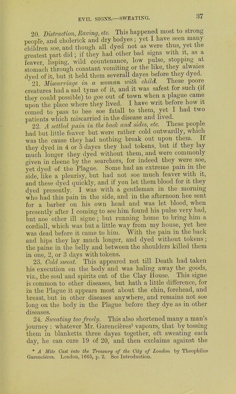 EVIL SIGNS.—SWEATING. 20 Distraction, Raving, etc. This happened most to strong people, and cholerick and dry bodyes; yet I have seen many children soe, and though all dyed not as were thus, yet the greatest part did ; if they had other bad signs with it, as a feaver, lisping, wild countenance, low pulse, stopping at stomach through constant vomiting or the like, they alwaies dyed of it, but it held them severall dayes before they dyed. 21 Miscarriage in a woman with child. These pooie creatures had a sad tyme of it, and it was safest for such (if they could possible) to goe out of town when a plague came upon the place where they lived. I have writ before how it corned to pass to bee soe fatall to them, yet I had two patients which miscarried in the disease and lived. 22. A settled pain in the back and sides, etc. These people had but little feaver but were rather cold outwardly, which was the cause they had nothing break out upon them. If they dyed in 4 or 5 dayes they had tokens, but if they lay much longer they dyed without them, and weie commonly given in cleene by the searchers, for indeed they were soe, yet dyed of the Plague. Some had an extreme pain in the side, like a pleurisy, but had not soe much feaver with it, and these dyed quickly, and if you let them blood for it they dyed presently. I was with a gentleman in the morning who had this pain in the side, and in the afternoon hee sent for a barber on his own head and was let blood, when presently after I coming to see him found his pulse very bad, but noe other ill signe ; but running home to bring him a cordiall, which was but a little way from my house, yet hee was dead before it came to him. With the pain in the back and hips they lay much longer, and dyed without tokens ; the paine in the belly and between the shoulders killed them in one, 2, or 3 days with tokens. 23. Cold sweat. This appeared not till Death had taken his execution on the body and was haling away the goods, viz., the soul and spirits out of the Clay House. This signe is common to other diseases, but hath a little difference, for in the Plague it appears most about the chin, forehead, and breast, but in other diseases anywhere, and remains not soe long on the body in the Plague before they dye as in other diseases. 24. Sweating too freely. This also shortened many a man’s journey : whatever Mr. Garencieres1 vapours, that by tossing them in blanketts three dayes together, oft sweating each day, he can cure 19 of 20, and then exclaims against the * A Mite Cast into the Treasury of the City of London by Tkeopkilus Garencieres. London, 1665, p. 2. See Introduction.