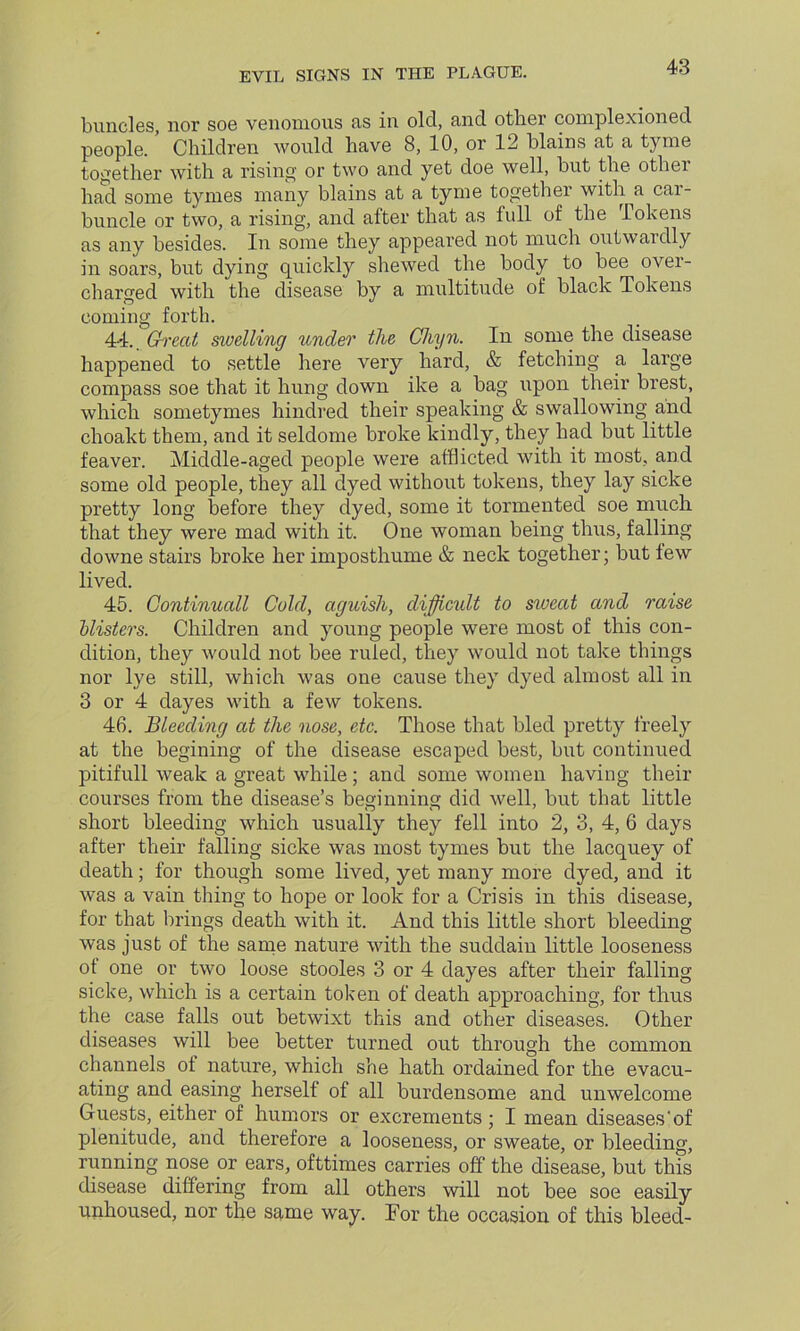 buncles, nor soe venomous as in old, and other complexioned people. Children would have 8, 10, or 12 Wains at a tyme together with a rising or two and yet doe well, hut the other had some tynies many blains at a tyme together with a car- buncle or two, a rising, and after that as full of the Tokens as any besides. In some they appeared not much outwardly in soars, but dying quickly shewed the body to bee over- charged with the disease by a multitude of black Tokens coming forth. 44.. Great swelling under the Cliyn. In some the disease happened to settle here very hard, & fetching a large compass soe that it hung down ike a bag upon their brest, which sometymes hindred their speaking & swallowing and choakt them, and it seldome broke kindly, they had but little feaver. Middle-aged people were afflicted with it most, and some old people, they all dyed without tokens, they lay sicke pretty long before they dyed, some it tormented soe much that they were mad with it. One woman being thus, falling downe stairs broke her imposthume & neck together; but few lived. 45. Gontinuall Cold, aguish, difficult to sweat and raise hlisters. Children and young people were most of this con- dition, they would not bee ruled, they would not take things nor lye still, which was one cause they dyed almost all in 3 or 4 dayes with a few tokens. 46. Bleeding at the nose, etc. Those that bled pretty freely at the begining of the disease escaped best, but continued pitifull weak a great while; and some women having their courses from the disease’s beginning did well, but that little short bleeding which usually they fell into 2, 3, 4, 6 days after their falling sicke was most tymes but the lacquey of death; for though some lived, yet many more dyed, and it was a vain thing to hope or look for a Crisis in this disease, for that brings death with it. And this little short bleeding was just of the same nature with the suddain little looseness of one or two loose stooles 3 or 4 dayes after their falling sicke, which is a certain token of death approaching, for thus the case falls out betwixt this and other diseases. Other diseases will bee better turned out through the common channels of nature, which she hath ordained for the evacu- ating and easing herself of all burdensome and unwelcome Guests, either of humors or excrements ; I mean diseases‘of plenitude, and therefore a looseness, or sweate, or bleeding, running nose or ears, ofttimes carries off the disease, but this disease differing from all others will not bee soe easily unhoused, nor the same way. Tor the occasion of this bleed-