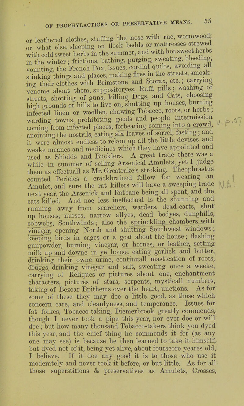 OF PROPHYLACTICKS OR PRESERVATIVE MEANS. the nose with rue, wormwood, \A or leathered clothes, stuffing — ----- - j or what else, sleeping on flock bedds or mattresses stre with cold sweet herbs in the summer, and with hot sweet heibs in the winter ; frictions, bathing, purging, sweating, bleeding vomiting, the French Pox, issues, cordial quilts, avoiding all stinking things and places, making fires m the streets, smoak- ing their clothes with Brimstone and Storax, etc.; carrying venome about them, suppositoryes, Buffi pills ; washing, o streets, shotting of guns, killing Dogs, and Cats, choosing high grounds or hills to live on, shutting up houses, burning infected linen or woollen, chawing Tobacco, roots, or herbs ; warding towns, prohibiting goods and people intermission comingfrom infected places, forbearing coming into a crowd anointing the nostrils, eating six leaves of sorrel, fasting; and it were almost endless to rekon up all the little devises and weake meanes and medicines which they have appointed and used as Shields and Bucklers. A great trade there was a while in summer of selling Arsenical Amulets, yet I judge them as effectuall as Mr. Greatrake’s stroking. Theophiastus counted Pericles a crackbrained fellow for wearing an Amulet, and sure the rat killers will have a sweeping trade ' next year, the Arsenick and Eatbane being all spent, and the cats killed. And noe less ineffectual is the shunning and running away from searchers, warders, dead-carts, shut up houses, nurses, narrow allyes, dead bodyes, dunghills, cobwebs, Southwinds; also the sprinckling chambers with vinegar, opening North and shutting Southwest windows; Keeping birds in cages or a goat about the house; flashing gunpowder, burning vinegar, or homes, or leather, setting milk up and downe in ye house, eating garlick and butter, drinking their owne urine, continuall mastication of roots, cTfuggs, drinking vinegar and salt, sweating once a weeke, carrying of Keliques or pictures about one, enchantment characters, pictures of stars, serpents, mysticall numbers, taking of Bezoar Epithems over the heart, unctions. As for some of these they may doe a little good, as those which concern care, and cleanlyness, and temperance. Issues for fat folkes, Tobacco-taking, Diemerbrook greatly commends, though I never took a pipe this year, nor ever doe or will doe; but how many thousand Tobacco-takers think you dyed this year, and the chief thing he commends it for (as any one may see) is because he then learned to take it himself, but dyed not of it, being yet alive, about fourscore yeares old, I believe. If it doe any good it is to those who use it moderately and never took it before, or but little. As for all those superstitions & preservatives as Amulets, Crosses,