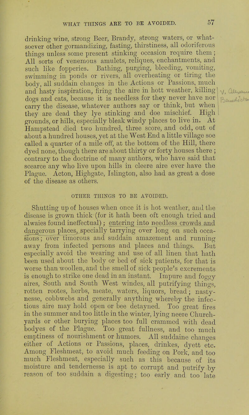WHAT THINGS ARE TO BE AVOIDED. drinking wine, strong Beer, Brandy, strong waters, or what- soever other gormandizing, fasting, thirstiness, all odoriferous things unless some present stinking occasion require them ; All sorts of venemous amulets, reliques, enchantments, and such like fopperies. Bathing, purging, bleeding, vomiting, swimming in ponds or rivers, all overheating or tiring the body, all suddain changes in the Actions or Passions, much and hasty inspiration, firing the aire in hott weather, killing dogs and cats, because it is needless for they never have nor carry the disease, whatever authors say or think, but when they are dead they lye stinking and doe mischief. High grounds, or hills, especially bleak windy places to live in. At Hampstead died two hundred, three score, and odd, out of about a hundred houses, yet at the West End a little village soe called a quarter of a mile off, at the bottom of the Hill, there dyed none, though there are about thirty or forty houses there ; contrary to the doctrine of many authors, who have said that scearce any who live upon hills in cleere aire ever have the Plague. Acton, Higbgate, Islington, also had as great a dose of the disease as others. *\J t OTHER THINGS TO BE AVOIDED. Shutting up of houses when once it is hot weather, and the disease is grown thick (for it hath been oft enough tried and alwaies found ineffectual); entering into needless crowds and dangerous places, specially tanying over long on such occa- sions; over timorous and suddain amazement and running away from infected persons and places and things. But especially avoid the wearing and use of all linen that hath been used about the body or bed of sick patients, for that is worse than woollen, and the smell of sick people’s excrements is enough to strike one dead in an instant. Impure and foggy aires, South and South West windes, all putrifying things, rotten rootes, herbs, meate, waters, liquors, bread; nasty- nesse, cobbwebs and generally anything whereby the infec- tious aire may hold open or bee detayned. Too great fires in the summer and too little in the winter, lying neere Church- yards or other burying places too full crammed with dead bodyes of the Plague. Too great fullness, and too much emptiness of nourishment or humors. All suddaine changes either of Actions or Passions, places, drinkes, dyett etc. Among Eleshmeat, to avoid much feeding on Pork, and too much Fleshmeat, especially such as this because of its moisture and tendernesse is apt to corrupt and putrify by reason of too suddain a digesting; too early and too late