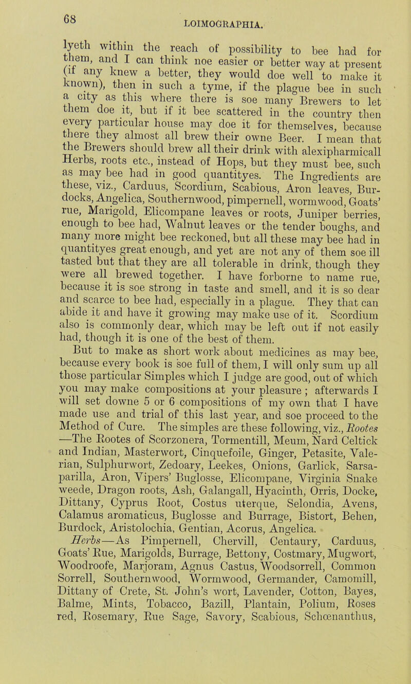 loimographia. lyeth within the reach of possibility to bee had for tiiem, and I can think noe easier or better way at present (it any knew a better, they would doe well to make it known), then in such a tyme, if the plague bee in such a city as this where there is soe many Brewers to let them doe it, but if it bee scattered in the country then every particular house may doe it for themselves, because there they almost all brew their owne Beer. I mean that the Bi ewers should brew all their drink with alexipharmicall Heibs, roots etc., instead of Hops, but they must bee, such as may bee had in good quantityes. The Ingredients are these, viz., Carduus, Scordium, Scabious, Aron leaves, Bur- docks, Angelica, Southernwood, pimpernell, wormwood, Goats’ rue, Marigold, Elicompane leaves or roots, Juniper berries, enough to bee had, Walnut leaves or the tender boughs, and many more might bee reckoned, but all these may bee had in quantityes great enough, and yet are not any of them soe ill tasted but that they are all tolerable in drink, though they were all brewed together. I have forborne to name rue, because it is soe strong in taste and smell, and it is so dear and scarce to bee had, especially in a plague. They that can abide it and have it growing may make use of it. Scordium also is commonly dear, which may be left out if not easily had, though it is one of the best of them. But to make as short work about medicines as may bee, because every book is soe full of them, I will only sum up all those particular Simples which I judge are good, out of which you may make compositions at your pleasure ; afterwards I will set downe 5 or 6 compositions of my own that I have made use and trial of this last year, and soe proceed to the Method of Cure. The simples are these following, viz., Rootes —The Bootes of Scorzonera, Tormentill, Meum, Hard Celtick and Indian, Masterwort, Cinquefoile, Ginger, Petasite, Vale- rian, Sulphurwort, Zedoary, Leekes, Onions, Garlick, Sarsa- parilla, Aron, Vipers’ Buglosse, Elicompane, Virginia Snake weede, Dragon roots, Ash, Galangall, Hyacinth, Orris, Docke, Dittany, Cyprus Boot, Costus uterque, Selondia, Avens, Calamus aromaticus, Buglosse and Burrage, Bistort, Behen, Burdock, Aristolochia, Gentian, Acorus, Angelica. Herbs—As Pimpernell, Chervill, Centaury, Carduus, Goats’ Bue, Marigolds, Burrage, Bettony, Costmary, Mugwort, Woodroofe, Marjoram, Agnus Castus, Woodsorrell, Common Sorrell, Southernwood, Wormwood, Germander, Camomill, Dittany of Crete, St. John’s wort, Lavender, Cotton, Bayes, Balme, Mints, Tobacco, Bazill, Plantain, Polium, Boses red, Bosemary, Bue Sage, Savory, Scabious, Schcenauthus,