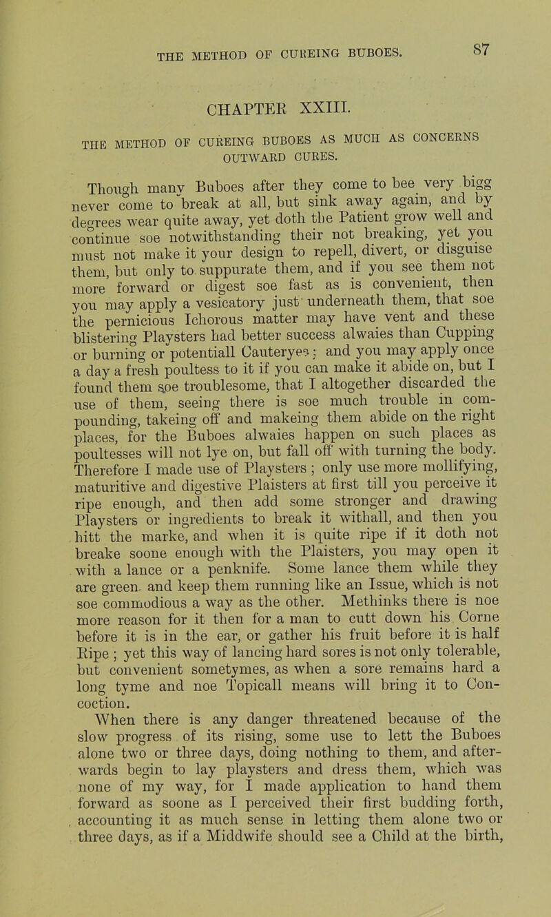 CHAPTER XXIII. THE METHOD OF CUREING BUBOES AS MUCH AS CONCERNS OUTWARD CURES. Though manv Buboes after they come to bee veiy bigg never come to “break at all, but sink away again, and by decrees wear quite away, yet doth the Patient grow well and continue soe notwithstanding their not breaking, yet you must not make it your design to repell, divert, or disguise them, but only to suppurate them, and if you see them not more forward or digest soe fast as is convenient, then you may apply a vesicatory just underneath them, that soe the pernicious Ichorous matter may have vent and these blistering Playsters had better success alwaies than Cupping or burning or potentiall Cauteryes: and you may apply once a day a fresh poultess to it if you can make it abide on, but I found them s.oe troublesome, that I altogether discarded the use of them, seeing there is soe much trouble in com- pounding, takeing off and makeing them abide on the right places, for the Buboes alwaies happen on such places as poultesses will not lye on, but fall off with turning the body. Therefore I made use of Playsters ; only use more mollifying, maturitive and digestive Plaisters at first till you perceive it ripe enough, and then add some stronger and drawing Playsters or ingredients to break it withall, and then you hitt the marke, and when it is quite ripe if it doth not breake soone enough with the Plaisters, you may open it with a lance or a penknife. Some lance them while they are green, and keep them running like an Issue, which is not soe commodious a way as the other. Methinks there is noe more reason for it then for a man to cutt down his Corne before it is in the ear, or gather his fruit before it is half Ripe ; yet this way of lancing hard sores is not only tolerable, but convenient sometymes, as when a sore remains hard a long tyme and noe Topicall means will bring it to Con- coction. When there is any danger threatened because of the slow progress of its rising, some use to lett the Buboes alone two or three days, doing nothing to them, and after- wards begin to lay playsters and dress them, which was none of my way, for I made application to hand them forward as soone as I perceived their first budding forth, accounting it as much sense in letting them alone two ox- three days, as if a Middwife should see a Child at the birth,