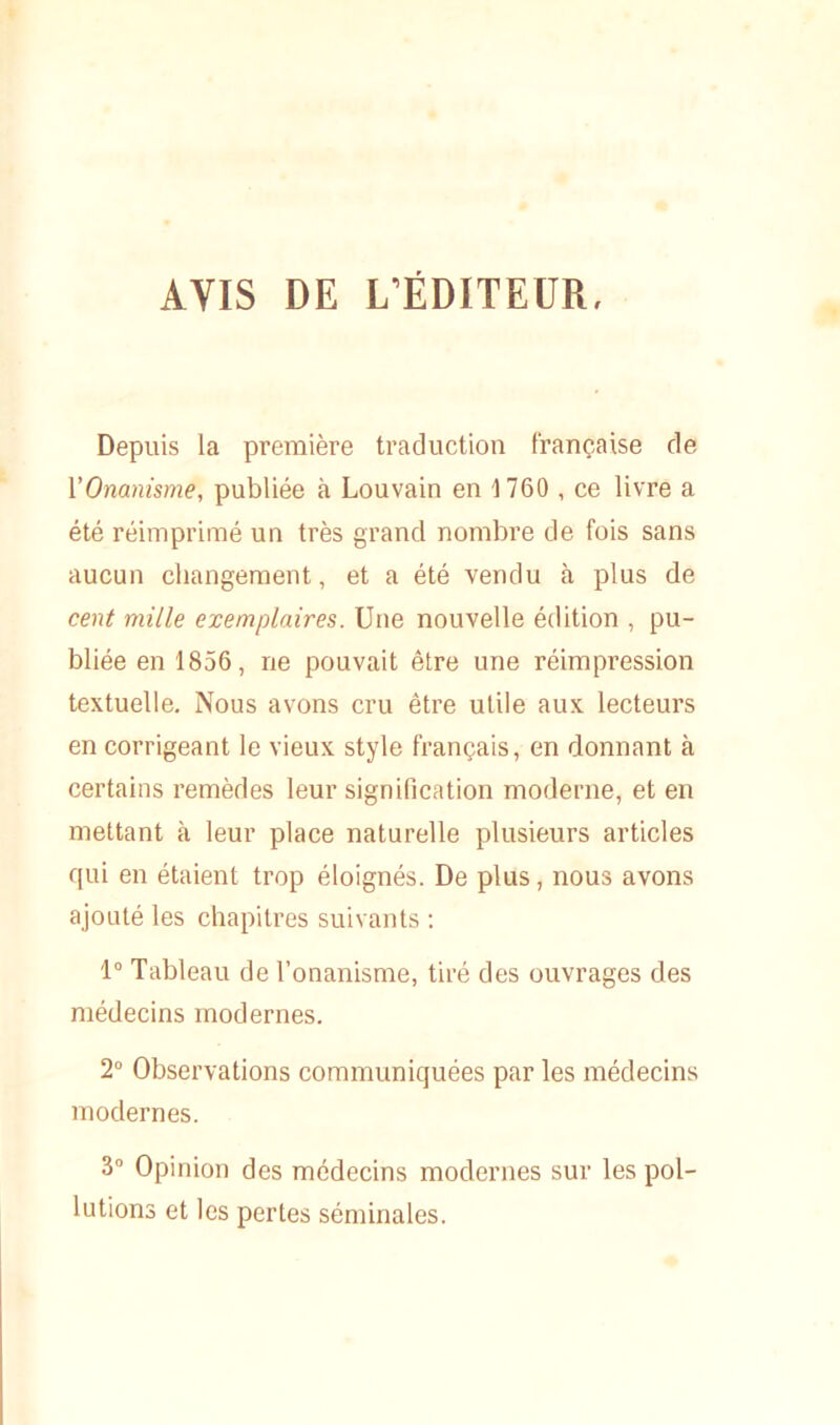 AVIS DE L’ÉDITEUR. Depuis la première traduction française de l'Onanisme, publiée à Louvain en 1760 , ce livre a été réimprimé un très grand nombre de fois sans aucun changement, et a été vendu à plus de cent mille exemplaires. Une nouvelle édition , pu- bliée en 1856, ne pouvait être une réimpression textuelle. Nous avons cru être utile aux lecteurs en corrigeant le vieux style français, en donnant à certains remèdes leur signification moderne, et en mettant à leur place naturelle plusieurs articles qui en étaient trop éloignés. De plus, nous avons ajouté les chapitres suivants : 1° Tableau de l’onanisme, tiré des ouvrages des médecins modernes. 2° Observations communiquées par les médecins modernes. 3° Opinion des médecins modernes sur les pol- lutions et les pertes séminales.