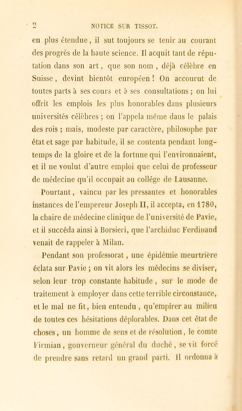 • O en plus étendue, il sut toujours se tenir au courant des progrès de la haute science. Il acquit tant de répu- tation dans son art, que son nom , déjà célèbre en Suisse, devint bientôt européen ! On accourut de toutes parts à ses cours et à ses consultations ; on lui offrit les emplois les plus honorables dans plusieurs universités célèbres ; on l’appela même dans le palais des rois ; mais, modeste par caractère, philosophe par état et sage par habitude, il se contenta pendant long- temps de la gloire et de la fortune qui l’environnaient, et il ne voulut d’autre emploi que celui de professeur de médecine qu’il occupait au collège de Lausanne. Pourtant, vaincu par les pressantes et honorables instances de l’empereur Joseph II, il accepta, en 1780, la chaire de médecine clinique de l’université de Pavie, et il succéda ainsi à Borsieri, que l’archiduc Ferdinand venait de rappeler à Milan. Pendant son professorat, une épidémie meurtrière éclata sur Pavie ; on vit alors les médecins se diviser, selon leur trop constante habitude , sur le mode de traitement à employer dans cette terrible circonstance, et le mal ne fit, bien entendu , qu’empirer au milieu de toutes ces hésitations déplorables. Dans cet état de choses, un homme de sens et de résolution, le comte Firmian, gouverneur général du duché, sévit forcé de prendre sans retard un grand parti. Il ordonna a