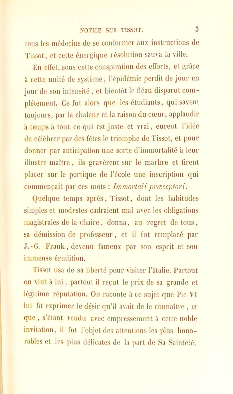 tous les médecins de se conformer aux instructions de Tissot, et celte énergique résolution sauva la ville. En effet, sous cetie conspiration des cflorls, et grâce à celte unité de système, l’épidémie perdit de jour en jour de son intensité, et bientôt le fléau disparut com- plètement. Ce fut alors que les étudiants, qui savent toujours, par la chaleur et la raison du cœur, applaudir à temps à tout ce qui est juste et vrai, eurent l’idée de célébrer par des fêtes le triomphe de Tissot, et pour donner par anticipation une sorte d’immortalité à leur illustre maître, ils gravèrent sur le marbre et firent placer sur le portique de l’école une inscription qui commençait par ces mots : Immortali prœceptori. Quelque temps après, Tissot, dont les habitudes simples et modestes cadraient mal avec les obligations magistrales de la chaire , donna, au regret de tous , sa démission de professeur, et il fut remplacé par J.-G. Frank, devenu fameux par son esprit et son immense érudition. Tissot usa de sa liberté pour visiter l’Italie. Partout on vint à lui, partout il reçut le prix de sa grande et légitime réputation. On raconte à ce sujet que Pie VT lui fit exprimer le désir qu’il avait de le connaître , cl que , s’étant rendu avec empressement à celte noble invitation, il fut l’objet des attentions les plus hono- rables et les plus délicates de la part de Sa Sainteté.