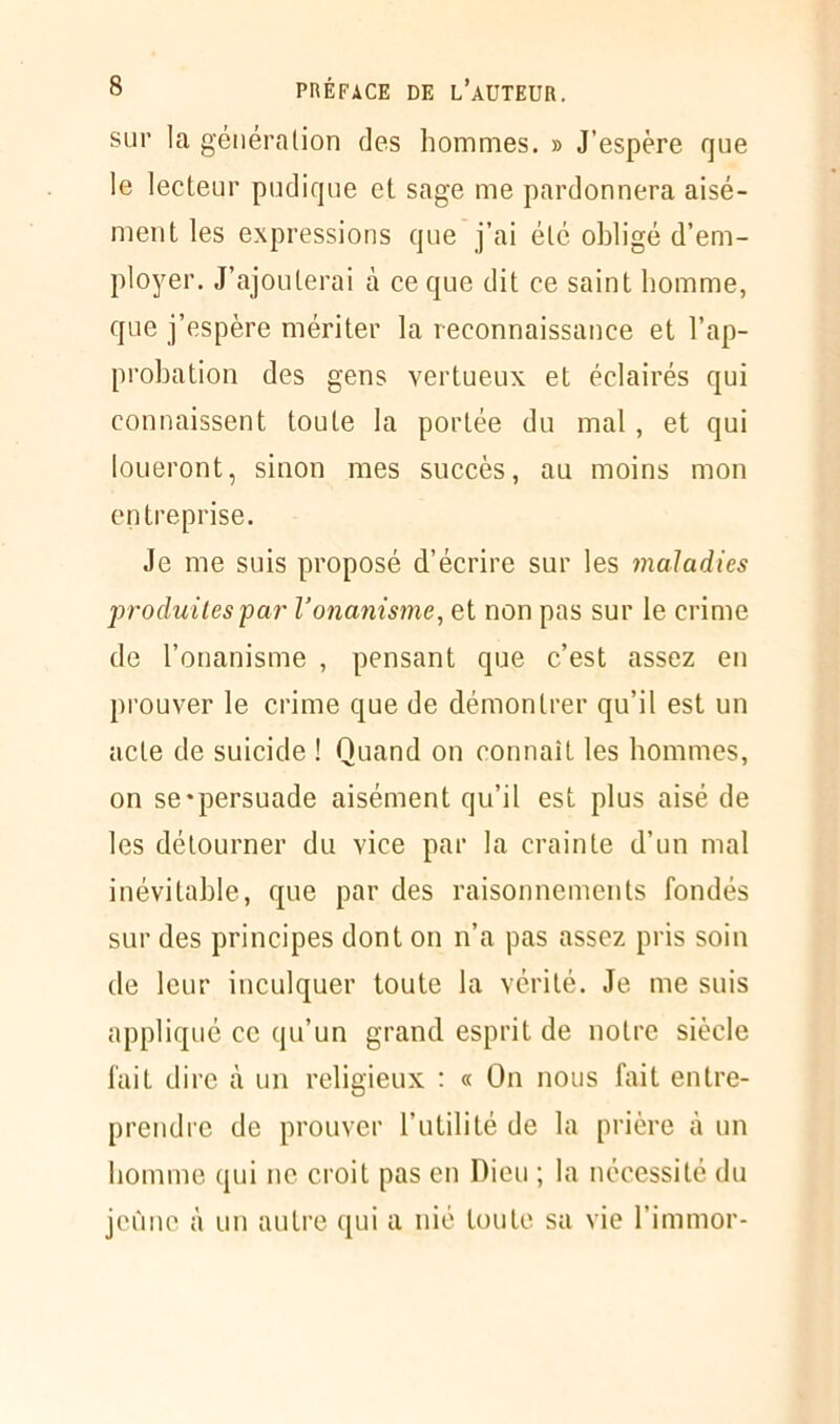 sur la génération des hommes. » J’espère que le lecteur pudique et sage me pardonnera aisé- ment les expressions que j’ai été obligé d’em- ployer. J’ajouterai à ce que dit ce saint homme, que j’espère mériter la reconnaissance et l’ap- probation des gens vertueux et éclairés qui connaissent toute la portée du mal, et qui loueront, sinon mes succès, au moins mon entreprise. Je me suis proposé d’écrire sur les maladies produites par l’onanisme, et non pas sur le crime de l’onanisme , pensant que c’est assez en prouver le crime que de démontrer qu’il est un acte de suicide ! Quand on connaît les hommes, on se-persuade aisément qu’il est plus aisé de les détourner du vice par la crainte d’un mal inévitable, que par des raisonnements fondés sur des principes dont on n’a pas assez pris soin de leur inculquer toute la vérité. Je me suis appliqué ce qu’un grand esprit de notre siècle fait dire à un religieux : « On nous fait entre- prendre de prouver l’utilité de la prière à un homme qui ne croit pas en Dieu ; la nécessité du jeûne à un autre qui a nié toute sa vie l’immor-