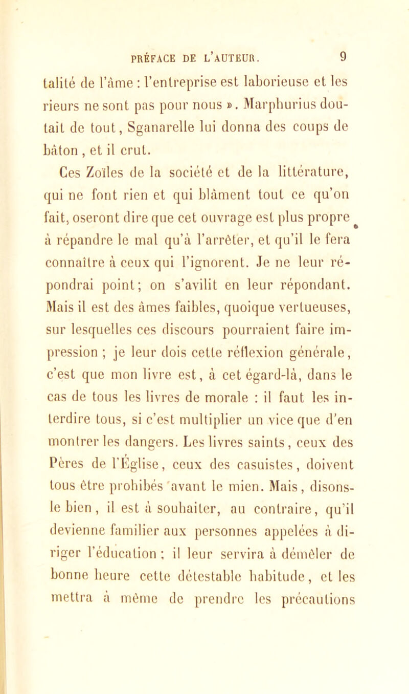 talité de l'Ame : l’entreprise est laborieuse et les rieurs ne sont pas pour nous ». Marphurius dou- tait de tout, Sganarelle lui donna des coups de bâton , et il crut. Ces Zoïles de la société et de la littérature, qui ne font rien et qui blâment tout ce qu’on fait, oseront dire que cet ouvrage est plus propre à répandre le mal qu’à l’arrêter, et qu’il le fera connaître à ceux qui l’ignorent. Je ne leur ré- pondrai point; on s’avilit en leur répondant. Mais il est des âmes faibles, quoique vertueuses, sur lesquelles ces discours pourraient faire im- pression ; je leur dois cette rétlexion générale, c’est que mon livre est, à cet égard-là, dans le cas de tous les livres de morale : il faut les in- terdire tous, si c’est multiplier un vice que d’en montrer les dangers. Les livres saints, ceux des Pères de l’Église, ceux des casuistes, doivent tous être prohibés avant le mien. Mais, disons- le bien, il est à souhaiter, au contraire, qu’il devienne familier aux personnes appelées à di- riger l’éducation ; il leur servira à démêler de bonne heure cette détestable habitude, et les mettra à même de prendre les précautions