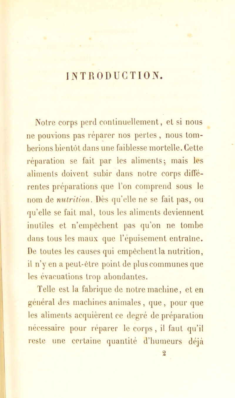 INTRODUCTION. Notre corps perd continuellement, et si nous ne pouvions pas réparer nos perles , nous tom- berions bientôt dans une faiblesse mortelle. Cette réparation se fait par les aliments-, mais les aliments doivent subir dans notre corps diffé- rentes préparations que l’on comprend sous le nom de nutrition. Dès qu’elle ne se fait pas, ou qu’elle se fait mal, tous les aliments deviennent inutiles et n’empêcbent pas qu’on ne tombe dans tous les maux que l’épuisement entraîne. De toutes les causes qui empêchentla nutrition, il n’y en a peut-être point de plus communes que les évacuations trop abondantes. Telle est la fabrique de notre machine, et en général des machines animales , que, pour que les aliments acquièrent ce degré de préparation nécessaire pour réparer le corps, il faut qu’il reste une certaine quantité d’humeurs déjà 2