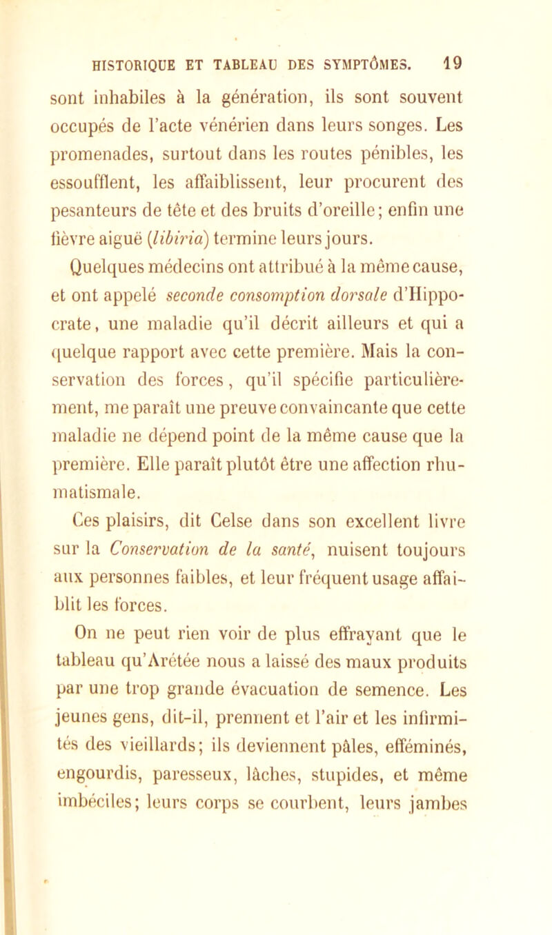 sont inhabiles à la génération, ils sont souvent occupés de l’acte vénérien dans leurs songes. Les promenades, surtout dans les routes pénibles, les essoufflent, les affaiblissent, leur procurent des pesanteurs de tête et des bruits d’oreille; enfin une fièvre aiguë (libiria) termine leurs jours. Quelques médecins ont attribué à la même cause, et ont appelé seconde consomption dorsale d’Hippo- crate, une maladie qu’il décrit ailleurs et qui a quelque rapport avec cette première. Mais la con- servation des forces, qu’il spécifie particulière- ment, me paraît une preuve convaincante que cette maladie ne dépend point de la même cause que la première. Elle paraît plutôt être une affection rhu- matismale. Ces plaisirs, dit Celse dans son excellent livre sur la Conservation de la santé, nuisent toujours aux personnes faibles, et leur fréquent usage affai- blit les forces. On ne peut rien voir de plus effrayant que le tableau qu’Arétée nous a laissé des maux produits par une trop grande évacuation de semence. Les jeunes gens, dit-il, prennent et l’air et les infirmi- tés des vieillards; ils deviennent pâles, efféminés, engourdis, paresseux, lâches, stupides, et même imbéciles; leurs corps se courbent, leurs jambes