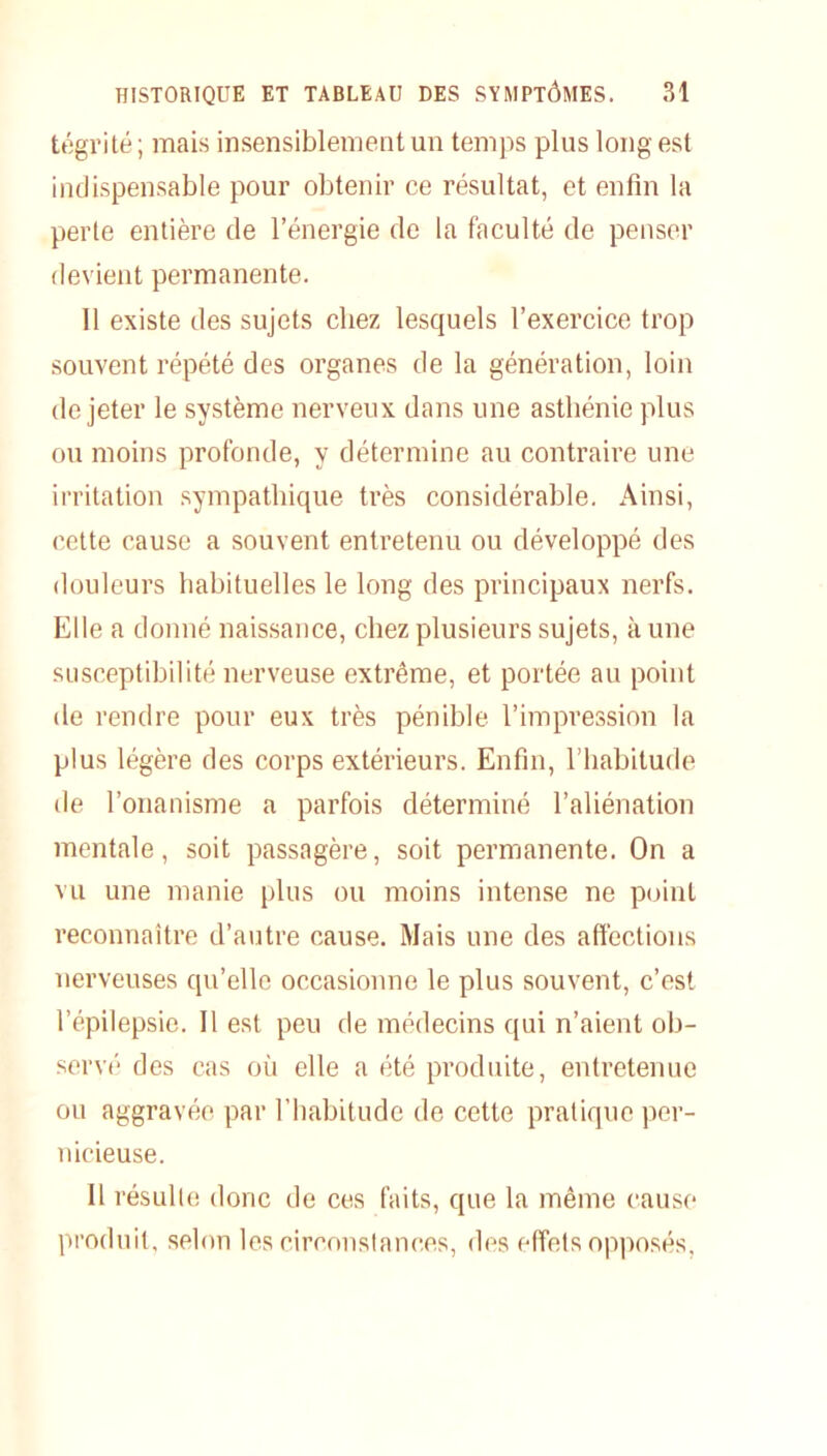 tégrité ; mais insensiblement un temps plus long est indispensable pour obtenir ce résultat, et enfin la perte entière de l’énergie de la faculté de penser devient permanente. 11 existe des sujets chez lesquels l’exercice trop souvent répété des organes de la génération, loin de jeter le système nerveux dans une asthénie plus ou moins profonde, y détermine au contraire une irritation sympathique très considérable. Ainsi, cette cause a souvent entretenu ou développé des douleurs habituelles le long des principaux nerfs. Elle a donné naissance, chez plusieurs sujets, à une susceptibilité nerveuse extrême, et portée au point de rendre pour eux très pénible l’impression la plus légère des corps extérieurs. Enfin, l’habitude de l’onanisme a parfois déterminé l’aliénation mentale, soit passagère, soit permanente. On a vu une manie plus ou moins intense ne point reconnaître d’autre cause. Mais une des affections nerveuses qu’elle occasionne le plus souvent, c’est l’épilepsie. Il est peu de médecins qui n’aient ob- servé des cas où elle a été produite, entretenue ou aggravée par l’habitude de cette pratique per- nicieuse. 11 résulte donc de ces faits, que la même cause produit, selon les circonstances, des effets opposés.