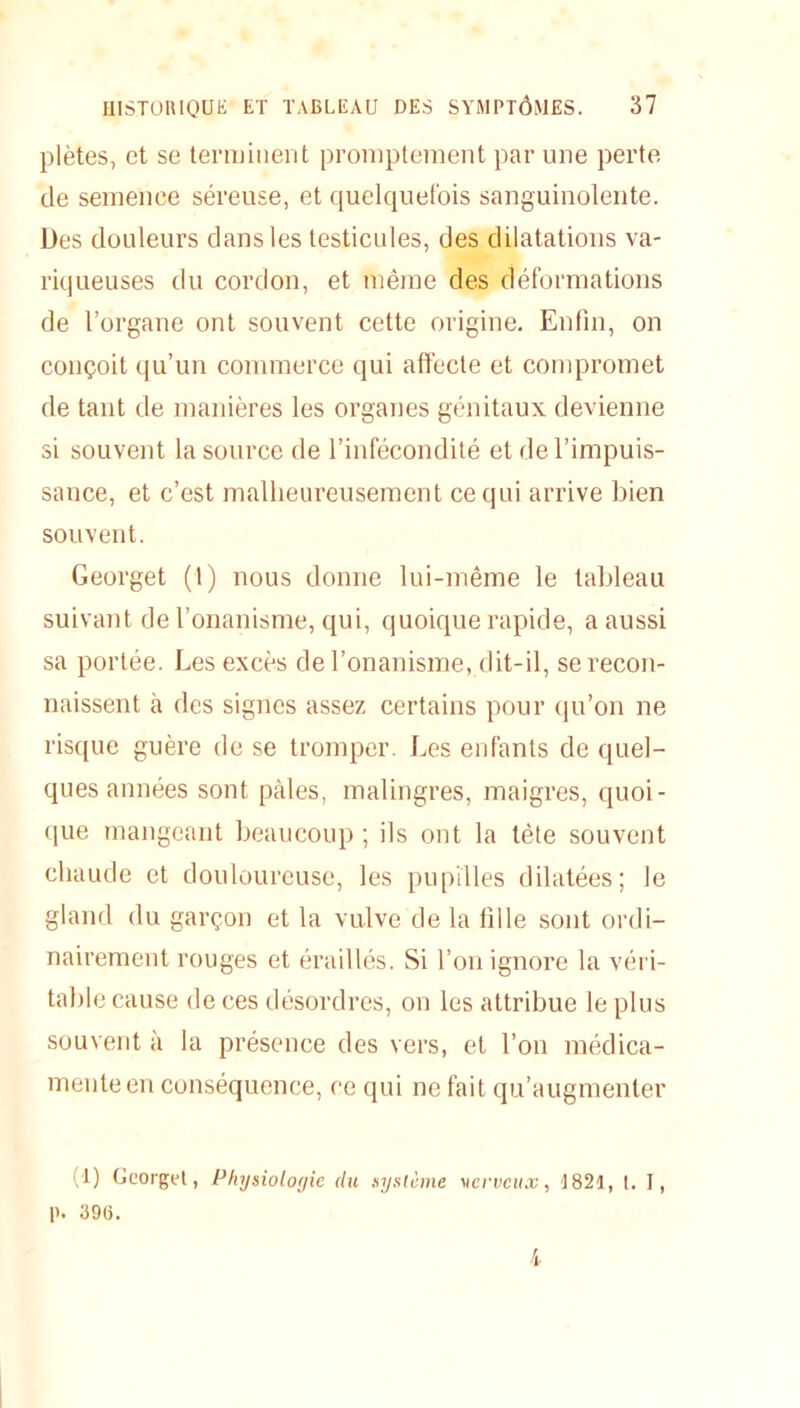 plètes, et se terminent promptement par une perte de semence séreuse, et quelquefois sanguinolente. Des douleurs dans les testicules, des dilatations va- riqueuses du cordon, et même des déformations de l’organe ont souvent cette origine. Enfin, on conçoit qu’un commerce qui affecte et compromet de tant de manières les organes génitaux devienne si souvent la source de l’infécondité et de l’impuis- sance, et c’est malheureusement ce qui arrive bien souvent. Georget (1) nous donne lui-même le tableau suivant de l’onanisme, qui, quoique rapide, a aussi sa portée. Les excès de l’onanisme, dit-il, se recon- naissent à des signes assez certains pour qu’on ne risque guère de se tromper. Les enfants de quel- ques années sont pâles, malingres, maigres, quoi- que mangeant beaucoup ; ils ont la tète souvent chaude et douloureuse, les pupilles dilatées; le gland du garçon et la vulve de la fille sont ordi- nairement rouges et éraillés. Si l’on ignore la véri- table cause de ces désordres, on les attribue le plus souvent à la présence des vers, et l’on médica- mente en conséquence, ce qui ne fait qu’augmenter (t) Georgel, Physiologie du système vcrvcux, 1821, t. I, p. 39(5. i