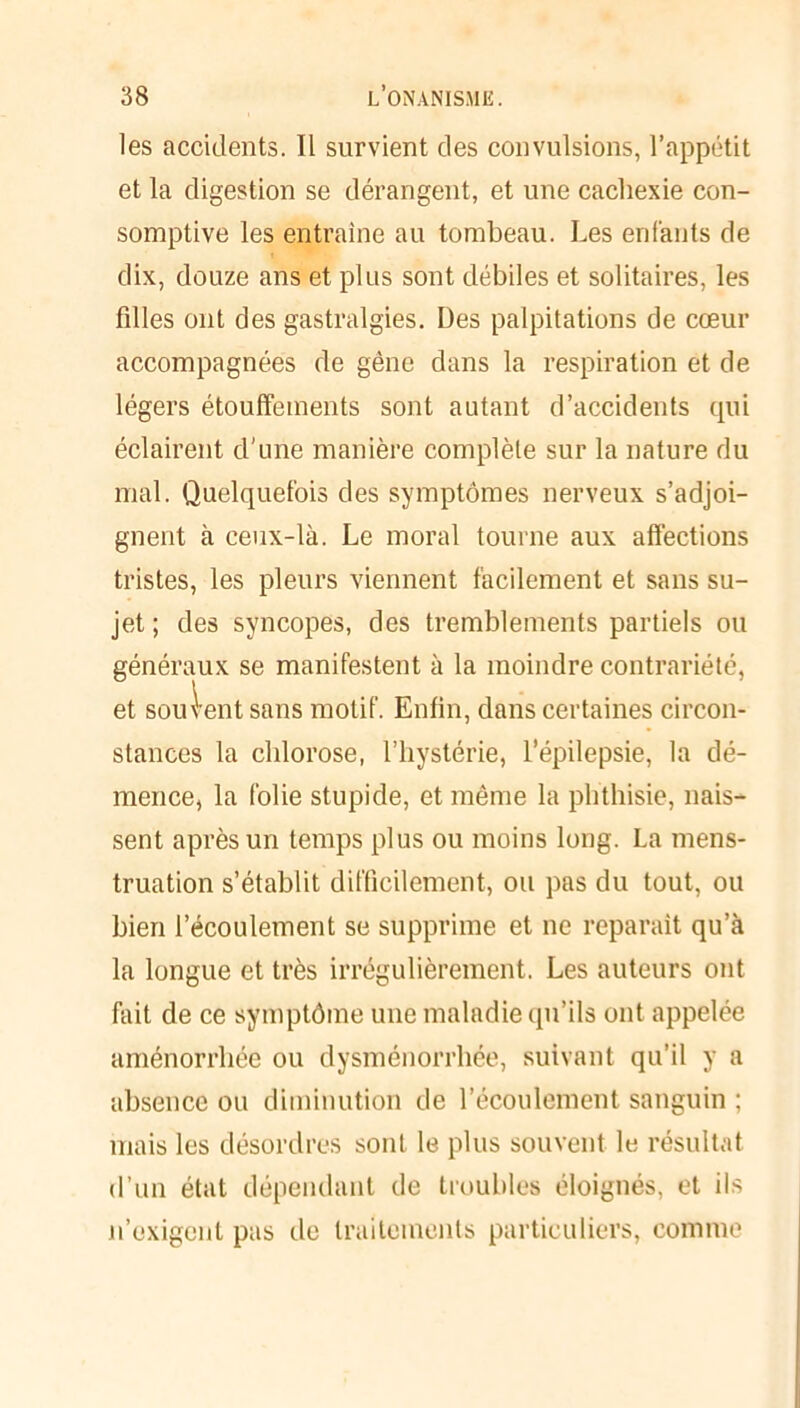 les accidents. Il survient des convulsions, l’appétit et la digestion se dérangent, et une cachexie con- somptive les entraîne au tombeau. Les enfants de dix, douze ans et plus sont débiles et solitaires, les filles ont des gastralgies. Des palpitations de cœur accompagnées de gène dans la respiration et de légers étouffements sont autant d’accidents qui éclairent d'une manière complète sur la nature du mal. Quelquefois des symptômes nerveux s’adjoi- gnent à ceux-là. Le moral tourne aux affections tristes, les pleurs viennent facilement et sans su- jet ; des syncopes, des tremblements partiels ou généraux se manifestent à la moindre contrariété, et sou lent sans motif. Enfin, dans certaines circon- stances la chlorose, l’hystérie, l’épilepsie, la dé- mence, la folie stupide, et même la phthisie, nais- sent après un temps plus ou moins long. La mens- truation s’établit difficilement, ou pas du tout, ou bien l’écoulement se supprime et ne reparaît qu’à la longue et très irrégulièrement. Les auteurs ont fait de ce symptôme une maladie qu’ils ont appelée aménorrhée ou dysménorrhée, suivant qu’il y a absence ou diminution de l’écoulement sanguin ; mais les désordres sont le plus souvent le résultat d’un état dépendant de troubles éloignés, et ils n’exigent pas de traitements particuliers, comme