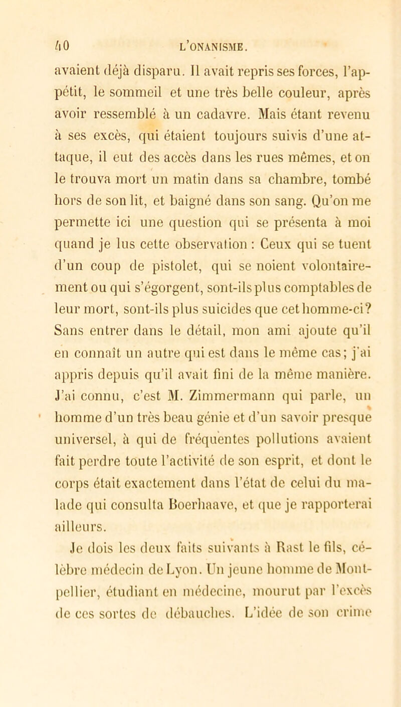 avaient déjà disparu. Il avait repris ses forces, l’ap- pétit, le sommeil et une très belle couleur, après avoir ressemblé à un cadavre. Mais étant revenu à ses excès, qui étaient toujours suivis d’une at- taque, il eut des accès dans les rues mêmes, et on le trouva mort un matin dans sa chambre, tombé hors de son lit, et baigné dans son sang. Qu’on me permette ici une question qui se présenta à moi quand je lus cette observation : Ceux qui se tuent d’un coup de pistolet, qui se noient volontaire- ment ou qui s’égorgent, sont-ils plus comptables de leur mort, sont-ils plus suicides que cet homme-ci? Sans entrer dans le détail, mon ami ajoute qu’il en connaît un autre qui est dans le même cas; j'ai appris depuis qu’il avait fini de la même manière. J’ai connu, c’est M. Zimmermann qui parle, un % homme d’un très beau génie et d’un savoir presque universel, à qui de fréquentes pollutions avaient fait perdre toute l’activité de son esprit, et dont le corps était exactement dans l’état de celui du ma- lade qui consulta Boerhaave, et que je rapporterai ailleurs. Je dois les deux faits suivants à Rast le fils, cé- lèbre médecin de Lyon. Un jeune homme de Mont- pellier, étudiant en médecine, mourut par l’excès de ces sortes de débauches. L’idée de son crime