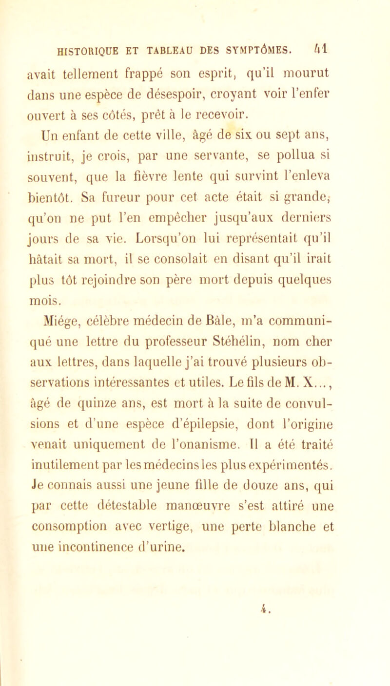 avait tellement frappé son esprit, qu’il mourut dans une espèce de désespoir, croyant voir l’enfer ouvert à ses côtés, prêt à le recevoir. Un enfant de cette ville, âgé de six ou sept ans, instruit, je crois, par une servante, se pollua si souvent, que la fièvre lente qui survint l’enleva bientôt. Sa fureur pour cet acte était si grande,- qu’on ne put l’en empêcher jusqu’aux derniers jours de sa vie. Lorsqu’on lui représentait qu’il bâtait sa mort, il se consolait en disant qu’il irait plus tôt rejoindre son père mort depuis quelques mois. Miége, célèbre médecin de Bâle, m’a communi- qué une lettre du professeur Stéhélin, nom cher aux lettres, dans laquelle j’ai trouvé plusieurs ob- servations intéressantes et utiles. Le fils de M. X..., âgé de quinze ans, est mort à la suite de convul- sions et d’une espèce d’épilepsie, dont l’origine venait uniquement de l’onanisme. Il a été traité inutilement par les médecins les plus expérimentés. Je connais aussi une jeune fille de douze ans, qui par cette détestable manœuvre s’est attiré une consomption avec vertige, une perte blanche et une incontinence d’urine. 4.