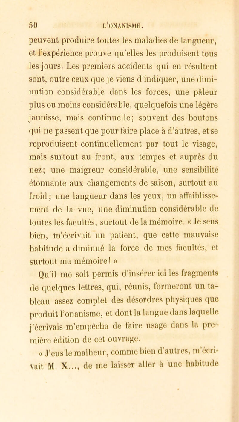 peuvent produire toutes les maladies de langueur, et l’expérience prouve qu’elles les produisent tous les jours. Les premiers accidents qui en résultent sont, outre ceux que je viens d’indiquer, une dimi- nution considérable dans les forces, une pâleur plus ou moins considérable, quelquefois une légère jaunisse, mais continuelle; souvent des boutons qui ne passent que pour faire place à d’autres, et se reproduisent continuellement par tout le visage, mais surtout au front, aux tempes et auprès du nez; une maigreur considérable, une sensibilité étonnante aux changements de saison, surtout au froid ; une langueur dans les yeux, un affaiblisse- ment de la vue, une diminution considérable de toutes les facultés, surtout de la mémoire. « Je sens bien, m’écrivait un patient, que cette mauvaise habitude a diminué la force de mes facultés, et surtout ma mémoire ! » Qu’il me soit permis d’insérer ici les fragments de quelques lettres, qui, réunis, formeront un ta- bleau assez complet des désordres physiques que produit l’onanisme, et dont la langue dans laquelle j’écrivais m’empêcha de faire usage dans la pre- mière édition de cet ouvrage. « J’eus le malheur, comme bien d’autres, m’écri- vait M. X..., de me laisser aller à une habitude