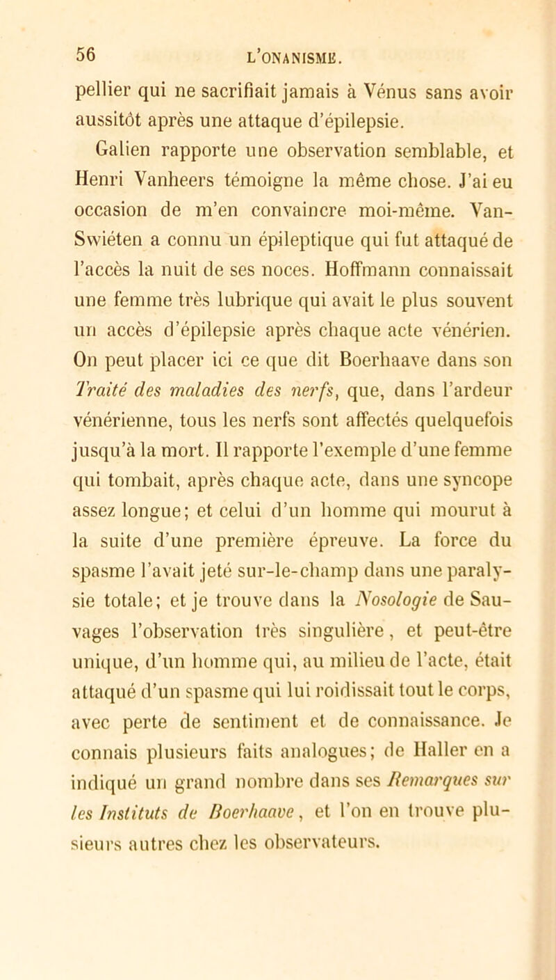 pellier qui ne sacrifiait jamais à Vénus sans avoir aussitôt après une attaque d’épilepsie. Galien rapporte une observation semblable, et Henri Vanheers témoigne la même chose. J’ai eu occasion de m’en convaincre moi-mêine. Van- Swiéten a connu un épileptique qui fut attaqué de l’accès la nuit de ses noces. Hoffmann connaissait une femme très lubrique qui avait le plus souvent un accès d’épilepsie après chaque acte vénérien. On peut placer ici ce que dit Boerliaave dans son Traité des maladies des nerfs, que, dans l’ardeur vénérienne, tous les nerfs sont affectés quelquefois jusqu’à la mort. Il rapporte l’exemple d’une femme qui tombait, après chaque acte, dans une syncope assez longue; et celui d’un homme qui mourut à la suite d’une première épreuve. La force du spasme l’avait jeté sur-le-champ dans une paraly- sie totale; et je trouve dans la Nosologie de Sau- vages l’observation très singulière, et peut-être unique, d’un homme qui, au milieu de l’acte, était attaqué d’un spasme qui lui roidissait tout le corps, avec perte de sentiment et de connaissance. Je connais plusieurs faits analogues; de Haller en a indiqué un grand nombre dans ses Remarques sur les Instituts de /loer/iaave, et l’on en trouve plu- sieurs autres chez les observateurs.