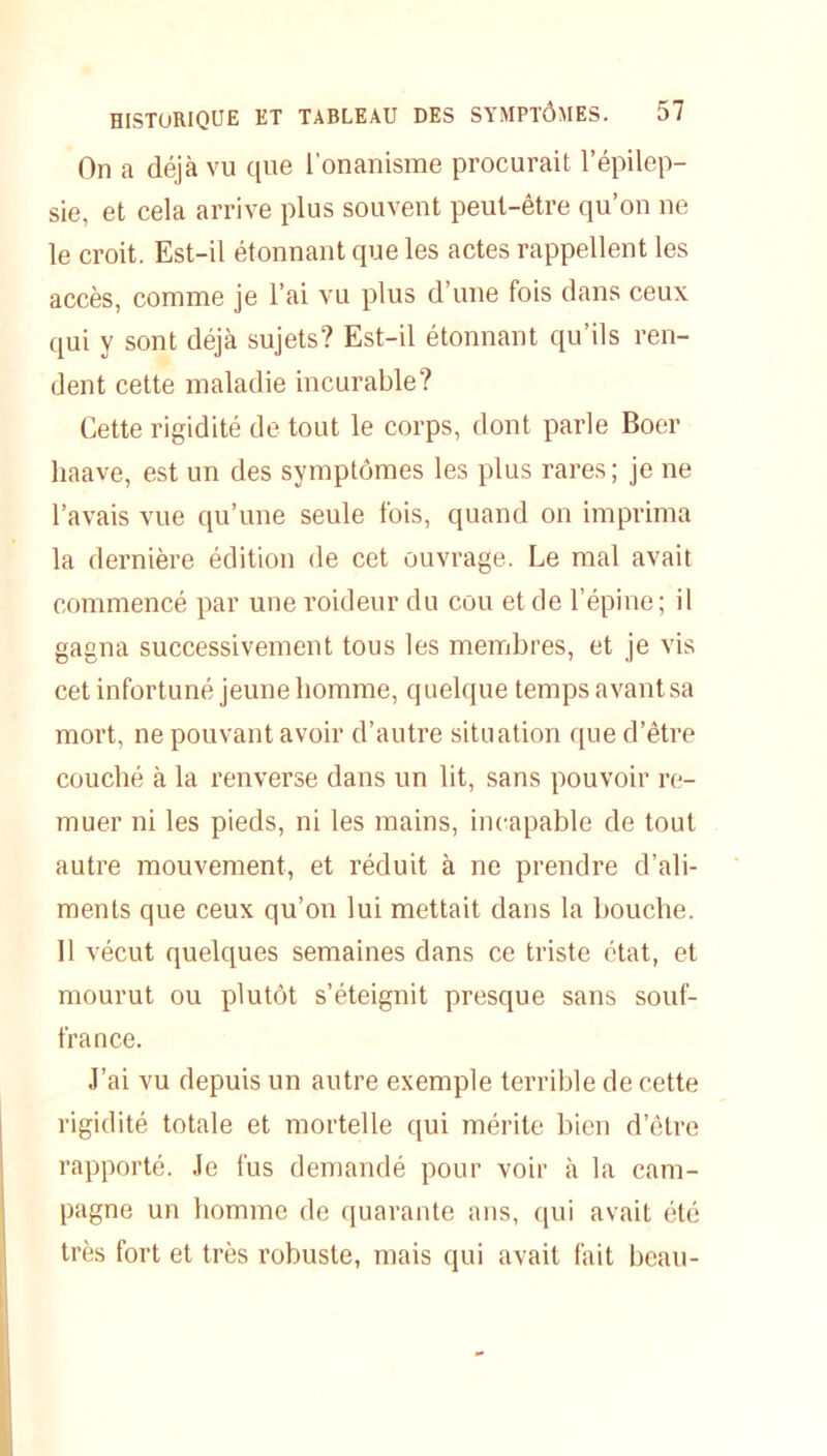 On a déjà vu que l’onanisme procurait l’épilep- sie, et cela arrive plus souvent peut-être qu’on ne le croit. Est-il étonnant que les actes rappellent les accès, comme je l’ai vu plus d’une fois dans ceux qui y sont déjà sujets? Est-il étonnant qu’ils ren- dent cette maladie incurable? Cette rigidité de tout le corps, dont parle Boer liaave, est un des symptômes les plus rares; je ne l’avais vue qu’une seule fois, quand on imprima la dernière édition de cet ouvrage. Le mal avait commencé par une roideur du cou et de l’épine; il gagna successivement tous les membres, et je vis cet infortuné jeune homme, quelque temps avant sa mort, ne pouvant avoir d’autre situation que d’être couché à la renverse dans un lit, sans pouvoir re- muer ni les pieds, ni les mains, incapable de tout autre mouvement, et réduit à ne prendre d’ali- ments que ceux qu’on lui mettait dans la bouche. Il vécut quelques semaines dans ce triste état, et mourut ou plutôt s’éteignit presque sans soul- france. J’ai vu depuis un autre exemple terrible de cette rigidité totale et mortelle qui mérite bien d’être rapporté. Je fus demandé pour voir à la cam- pagne un homme de quarante ans, qui avait été très fort et très robuste, mais qui avait fait beau-