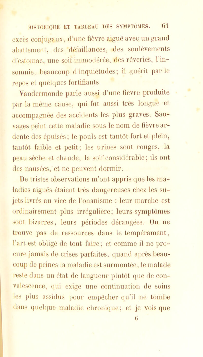 excès conjugaux, d’une fièvre aiguë avec un grand abattement, des défaillances, des soulèvements d’estomac, une soif immodérée, des rêveries, l’in- somnie, beaucoup d’inquiétudes; il guérit parle repos et quelques fortifiants. Vandermonde parle aussi d’une fièvre produite par la même cause, qui fut aussi très longue et accompagnée des accidents les plus graves. Sau- vages peint cette maladie sous le nom de fièvre ar- dente des épuisés; le pouls est tantôt fort et plein, tantôt faible et petit; les urines sont rouges, la peau sèche et chaude, la soif considérable; ils ont des nausées, et ne peuvent dormir. De tristes observations m’ont appris que les ma- ladies aiguës étaient très dangereuses chez les su- jets livrés au vice de l’onanisme : leur marche est ordinairement plus irrégulière; leurs symptômes sont bizarres, leurs périodes dérangées. On ne trouve pas de ressources dans le tempérament, l’art est obligé de tout faire ; et comme il ne pro- cure jamais de crises parfaites, quand après beau- coup de peines la maladie est surmontée, le malade reste dans un état de langueur plutôt que de con- valescence, qui exige une continuation de soins les plus assidus pour empêcher qu’il ne tombe dans quelque maladie chronique; et je vois que 6