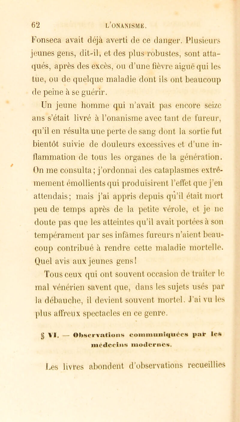 Fonseca avait déjà averti de ce danger. Plusieurs jeunes gens, dit-il, et des plus robustes, sont atta- qués, après des excès, ou d’une fièvre aiguë qui les tue, ou de quelque maladie dont ils ont beaucoup de peine à se guérir. Un jeune homme qui n’avait pas encore seize ans s’était livré à l’onanisme avec tant de fureur, qu’il en résulta une perte de sang dont la sortie fut bientôt suivie de douleurs excessives et d’une in- flammation de tous les organes de la génération. On me consulta; j’ordonnai des cataplasmes extrê- mement émollients qui produisirent l’effet que j’en attendais; mais j’ai appris depuis qu’il était mort peu de temps après de la petite vérole, et je ne doute pas que les atteintes qu’il avait portées à sou tempérament par ses infâmes fureurs n’aient beau- coup contribué à rendre cette maladie mortelle. Quel avis aux jeunes gens ! Tous ceux qui ont souvent occasion de traiter li- mai vénérien savent que, dans les sujets usés par la débauche, il devient souvent mortel, .l’ai vu les plus afi'reüx spectacles en ce genre. § VI. — Observations communiquées i>ar les médecins modernes, Les livres abondent d’observations recueillies