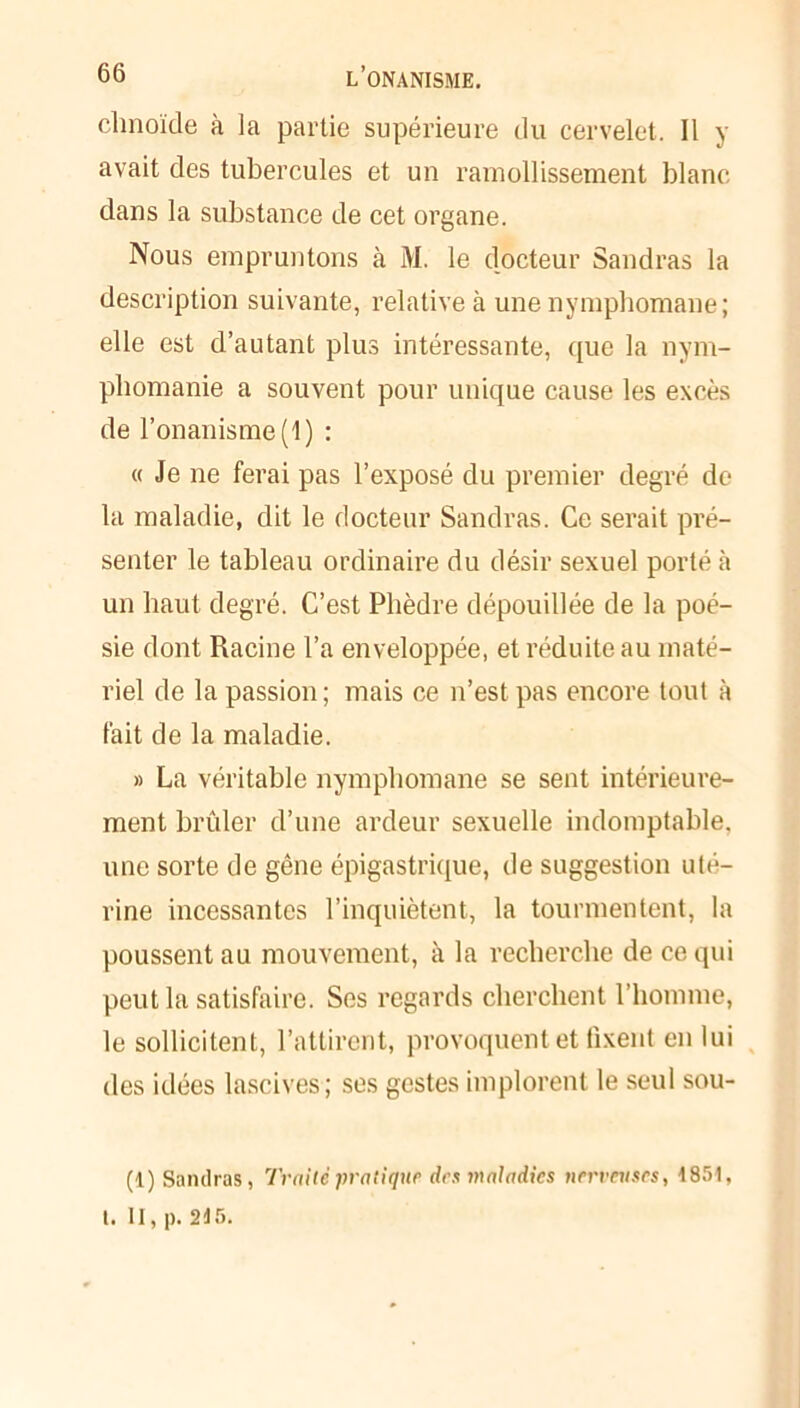 chnoïde à la partie supérieure du cervelet. Il y avait des tubercules et un ramollissement blanc dans la substance de cet organe. Nous empruntons à M. le docteur Sandras la description suivante, relative à une nymphomane; elle est d’autant plus intéressante, que la nym- phomanie a souvent pour unique cause les excès de l’onanisme (1) : « Je ne ferai pas l’exposé du premier degré de- là maladie, dit le docteur Sandras. Ce serait pré- senter le tableau ordinaire du désir sexuel porté à un haut degré. C’est Phèdre dépouillée de la poé- sie dont Racine l’a enveloppée, et réduite au maté- riel de la passion; mais ce n’est pas encore tout à fait de la maladie. » La véritable nymphomane se sent intérieure- ment brûler d’une ardeur sexuelle indomptable, une sorte de gêne épigastrique, de suggestion uté- rine incessantes l’inquiètent, la tourmentent, la poussent au mouvement, à la recherche de ce qui peut la satisfaire. Ses regards cherchent l’homme, le sollicitent, l’attirent, provoquent et fixent en lui des idées lascives; ses gestes implorent le seul sou- (1) Sandras, Traité pratique des maladies nerveuses, 1851, t. II, p. 215.