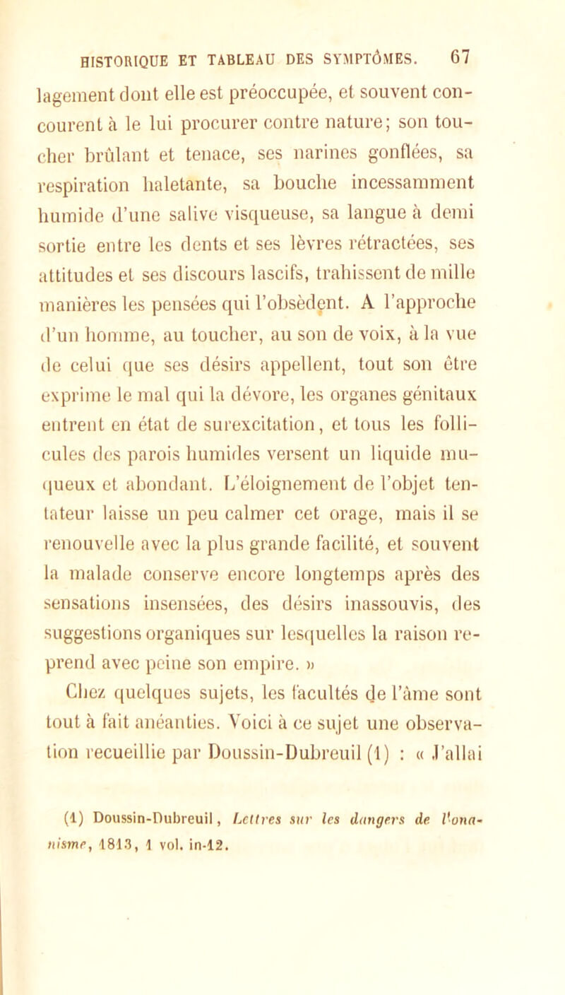 lagement dont elle est préoccupée, et souvent con- courent à le lui procurer contre nature; son tou- cher brûlant et tenace, ses narines gonflées, sa respiration haletante, sa bouche incessamment humide d’une salive visqueuse, sa langue cà demi sortie entre les dents et ses lèvres rétractées, ses attitudes et ses discours lascifs, trahissent de mille manières les pensées qui l’obsèdent. A l’approche d’un homme, au toucher, au son de voix, à la vue de celui que ses désirs appellent, tout son être exprime le mal qui la dévore, les organes génitaux entrent en état de surexcitation, et tous les folli- cules des parois humides versent un liquide mu- queux et abondant. L’éloignement de l’objet ten- tateur laisse un peu calmer cet orage, mais il se renouvelle avec la plus grande facilité, et souvent la malade conserve encore longtemps après des sensations insensées, des désirs inassouvis, des suggestions organiques sur lesquelles la raison re- prend avec peine son empire. » Chez quelques sujets, les facultés de l’âme sont tout à fait anéanties. Voici à ce sujet une observa- tion recueillie par Doussin-Dubreuil (1) : « J’allai (1) Doussin-Dubreuii, Lettres sur les dangers de l'ona- nisme, 1813, 1 vol. in-12.