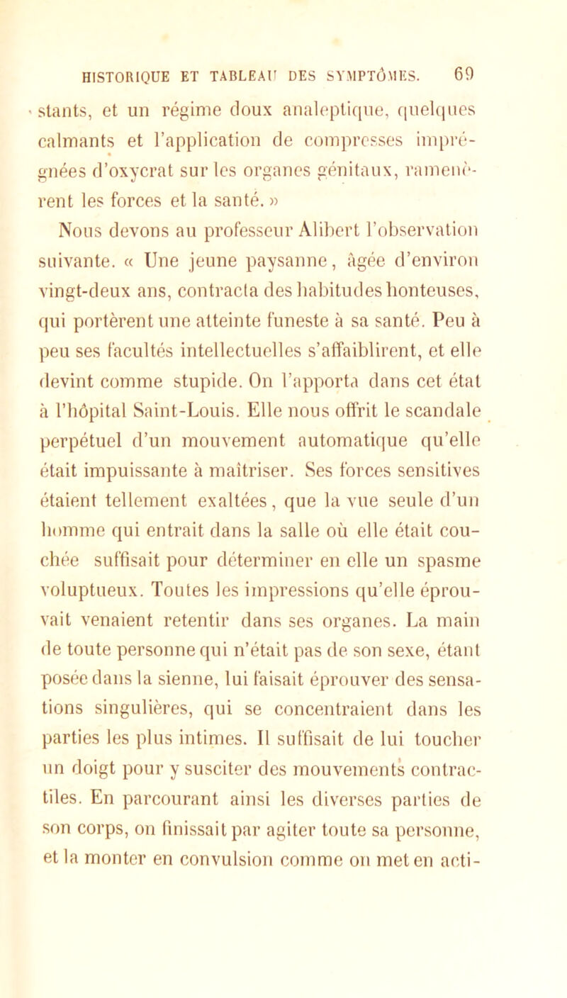 ■ slants, et un régime doux analeptique, quelques calmants et l’application de compresses impré- gnées d’oxycrat sur les organes génitaux, ramenè- rent les forces et la santé. » Nous devons au professeur Alibert l’observation suivante. « Une jeune paysanne, âgée d’environ vingt-deux ans, contracta des habitudes honteuses, qui portèrent une atteinte funeste à sa santé. Peu à peu ses facultés intellectuelles s’affaiblirent, et elle devint comme stupide. On l’apporta dans cet étal à l’hôpital Saint-Louis. Elle nous offrit le scandale perpétuel d’un mouvement automatique qu’elle était impuissante à maîtriser. Ses forces sensitives étaient tellement exaltées, que la vue seule d’un homme qui entrait dans la salle où elle était cou- chée suffisait pour déterminer en elle un spasme voluptueux. Toutes les impressions qu’elle éprou- vait venaient retentir dans ses organes. La main de toute personne qui n’était pas de son sexe, étant posée dans la sienne, lui faisait éprouver des sensa- tions singulières, qui se concentraient dans les parties les plus intimes. Il suffisait de lui toucher un doigt pour y susciter des mouvements contrac- tiles. En parcourant ainsi les diverses parties de son corps, on finissait par agiter toute sa personne, et la monter en convulsion comme on met en acti-