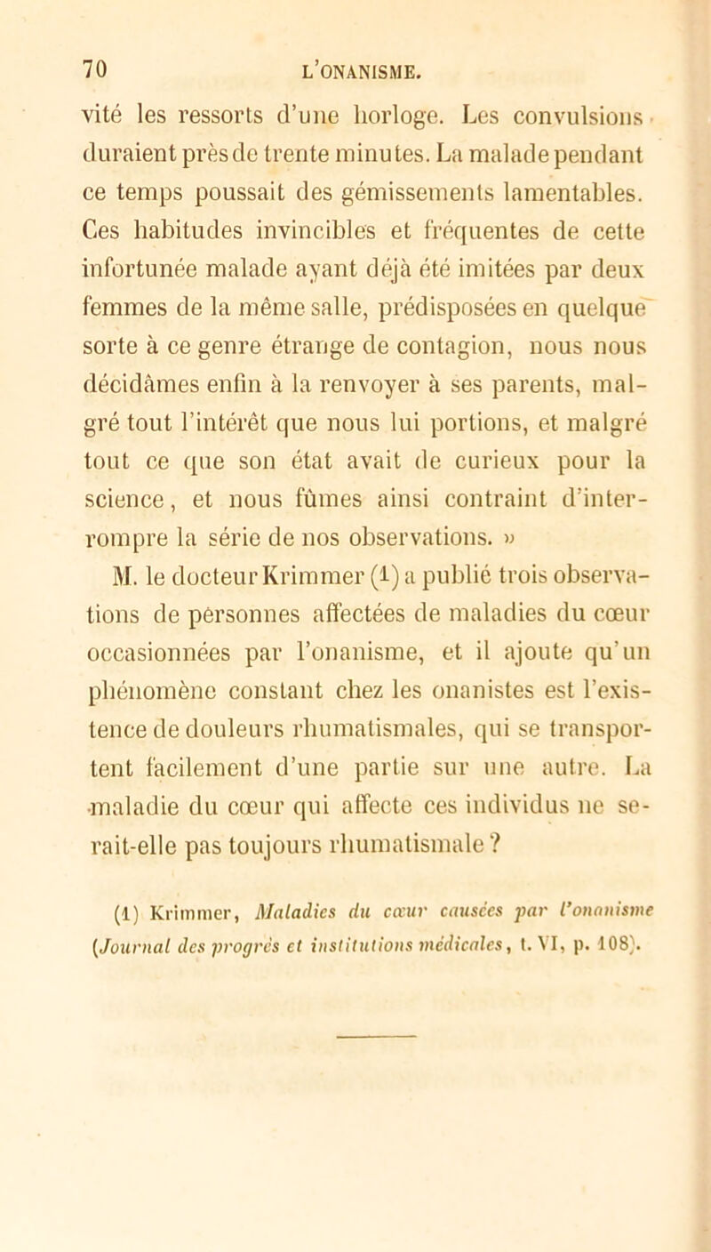 vité les ressorts d’une horloge. Les convulsions duraient prèsde trente minutes. La malade pendant ce temps poussait des gémissements lamentables. Ces habitudes invincibles et fréquentes de cette infortunée malade ayant déjà été imitées par deux femmes de la même salle, prédisposées en quelque sorte à ce genre étrange de contagion, nous nous décidâmes enfin à la renvoyer à ses parents, mal- gré tout l’intérêt que nous lui portions, et malgré tout ce que son état avait de curieux pour la science, et nous fûmes ainsi contraint d’inter- rompre la série de nos observations. » M. le docteur Krimmer (i) a publié trois observa- tions de personnes affectées de maladies du cœur occasionnées par l’onanisme, et il ajoute qu’un phénomène constant chez les onanistes est l’exis- tence de douleurs rhumatismales, qui se transpor- tent facilement d’une partie sur une autre. La maladie du cœur qui affecte ces individus 11e se- rait-elle pas toujours rhumatismale? (1) Krimmer, Maladies du cœur causées par l’onanisme (Journal des progrès et institutions médicales, t. VI, p. 108).