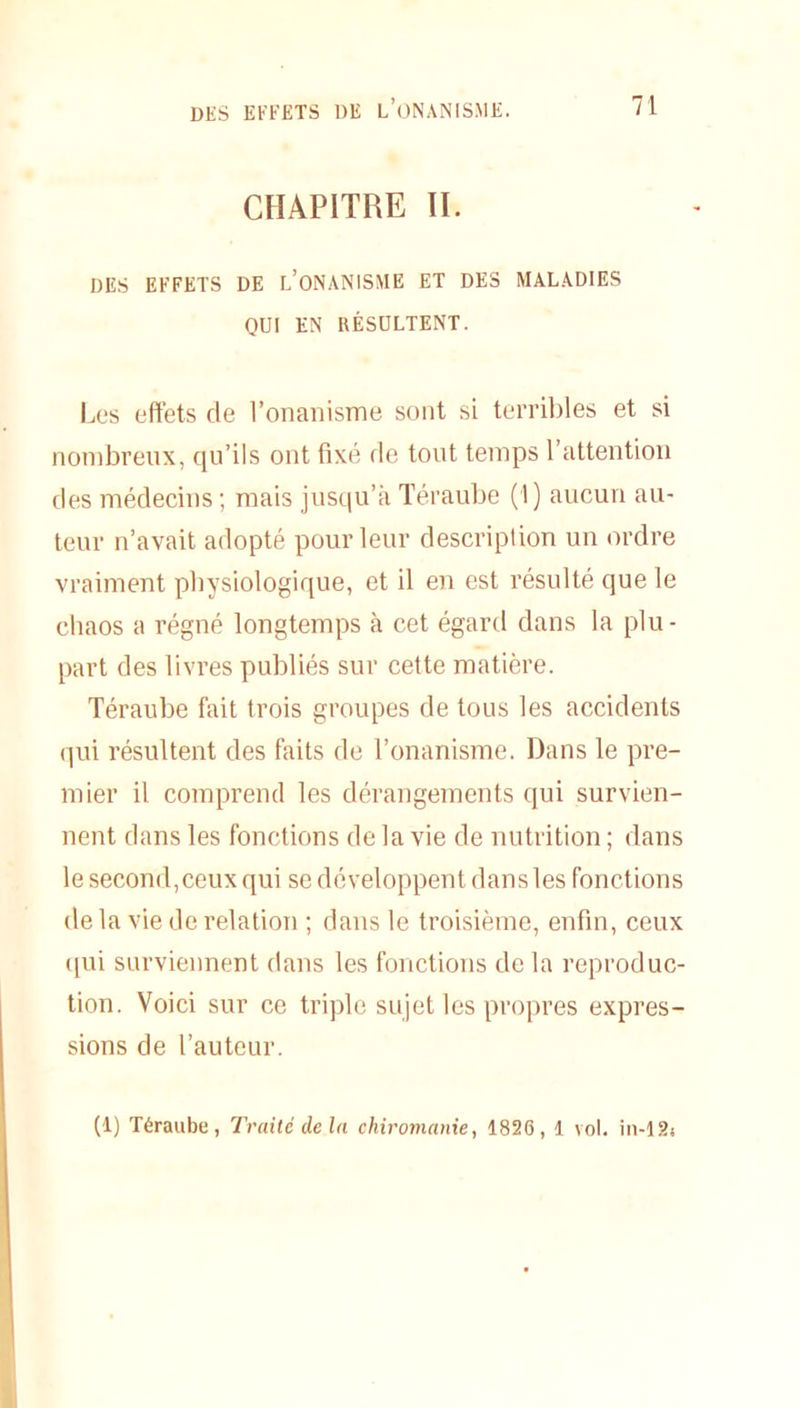 CHAPITRE II. DES EFFETS DE L’ONANISME ET DES MALADIES QUI EN RÉSULTENT. Les effets de l’onanisme sont si terribles et si nombreux, qu’ils ont fixé de tout temps 1 attention des médecins ; mais jusqu’à Téraube (1) aucun au- teur n’avait adopté pour leur description un ordre vraiment physiologique, et il en est résulté que le chaos a régné longtemps à cet égard dans la plu- part des livres publiés sur cette matière. Téraube fait trois groupes de tous les accidents qui résultent des faits de l’onanisme. Dans le pre- mier il comprend les dérangements qui survien- nent dans les fonctions de la vie de nutrition ; dans le second,ceux qui se développent dansles fonctions de la vie de relation ; dans le troisième, enfin, ceux qui surviennent dans les fonctions de la reproduc- tion. Voici sur ce triple sujet les propres expres- sions de l’auteur. (1) Téraube, Traité delà chiromanie, 1826, 1 vol. in-12s