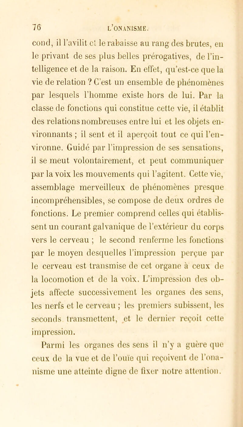 cond, il l’avilit et le rabaisse au rang des brutes, en le privant de ses plus belles prérogatives, de l’in- telligence et de la raison. En effet, qu’est-ee que la vie de relation ? C’est un ensemble de phénomènes par lesquels l’homme existe hors de lui. Par la classe de fonctions qui constitue cette vie, il établit des relations nombreuses entre lui et les objets en- vironnants ; il sent et il aperçoit tout ce qui l’en- vironne. Guidé par l’impression de ses sensations, il se meut volontairement, et peut communiquer par la voix les mouvements qui l’agitent. Cette vie, assemblage merveilleux de phénomènes presque incompréhensibles, se compose de deux ordres de fonctions. Le premier comprend celles qui établis- sent un courant galvanique de l’extérieur du corps vers le cerveau ; le second renferme les fonctions par le moyen desquelles l’impression perçue par le cerveau est transmise de cet organe à ceux de la locomotion et de la voix. L’impression des ob- jets affecte successivement les organes des sens, les nerfs et le cerveau ; les premiers subissent, les seconds transmettent, et le dernier reçoit cette impression. Parmi les organes des sens il n’y a guère que ceux de la vue et de l’ouïe (pii reçoivent de l’ona- nisme une atteinte digne de fixer notre attention.